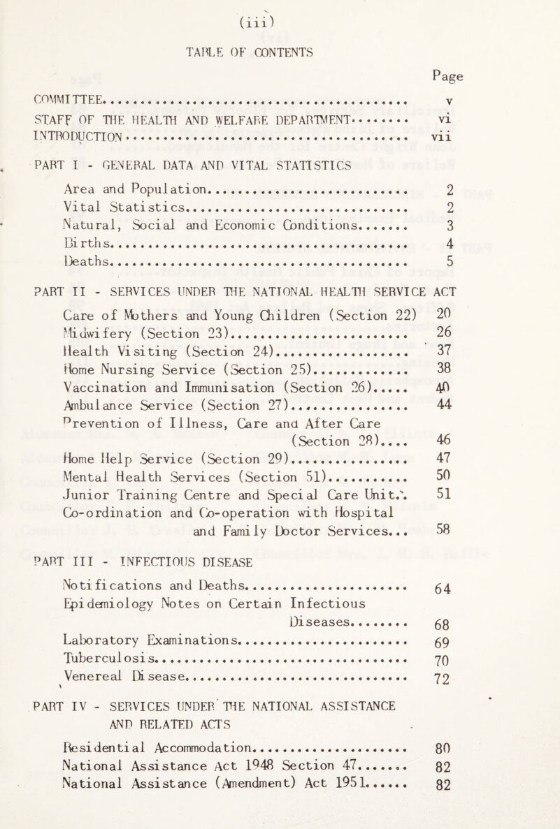 TABLE OF CONTENTS Page COMMITTEE... y STAFF OF THE HEALTH AND WELFARE DEPARTMENT. vi INTRODUCTION. vii PART I - GENERAL DATA AND VITAL STATISTICS Area and Population. 2 Vital Statistics. 2 Natural, Social and Economic Conditions. 3 Bi rths..... 4 Deaths... 5 PART II - SERVICES UNDER THE NATIONAL HEALTH SERVICE ACT Care of Mothers and Young Children (Section 22) 20 Midwifery (Section 23). 26 Health Visiting (Section 24). 37 Home Nursing Service (Section 25)... 38 Vaccination and Immunisation (Section 26). 40 Ambulance Service (Section 27)..,. 44 prevention of Illness, Care and After Care (Section 28).... 46 Home Help Service (Section 29). 47 Mental Health Services (Section 51). 50 Junior Training Centre and Special Care Unite. 51 Co-ordination and (Y)-operation with Hospital and Family Doctor Services... 58 PART III - INFECTIOUS DISEASE Notifications and Deaths. 54 Epidemiology Notes on Certain Infectious Diseases.... 68 Laboratory Examinations. 59 Tuberculosis. 70 Venereal Disease. 72 PART IV - SERVICES UNDER TIE NATIONAL ASSISTANCE AND RELATED ACTS Residential Accommodation. 80 National Assistance Act 1948 Section 47. 82 National Assistance (Amendment) Act 1951. 82