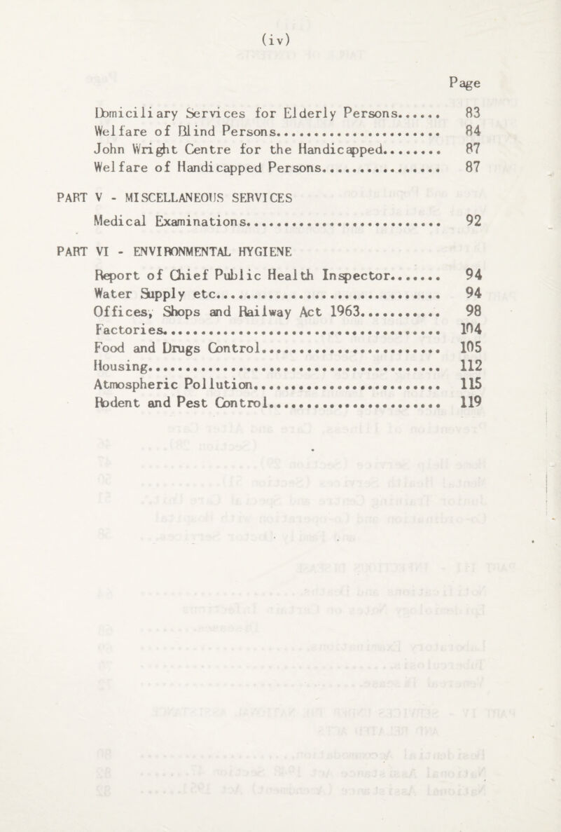 Page Domiciliary Services for Elderly Persons. 83 Welfare of Blind Persons..... 84 John Wright Centre for the Handicapped. 87 Welfare of Handicapped Persons. 87 PART V - MISCELLANEOUS SERVICES Medical Examinations. 92 PART VI - ENVIRONMENTAL HYGIENE Report of Chief Public Health Inspector*.. 94 Water Supply etc. 94 Offices, Shops and Railway Act 1963. 98 Factories.. 104 Food and Drugs Control.,...... 105 Housing. 112 Atmospheric Pollution.......... 115 Rodent and Pest Con trol..... 119