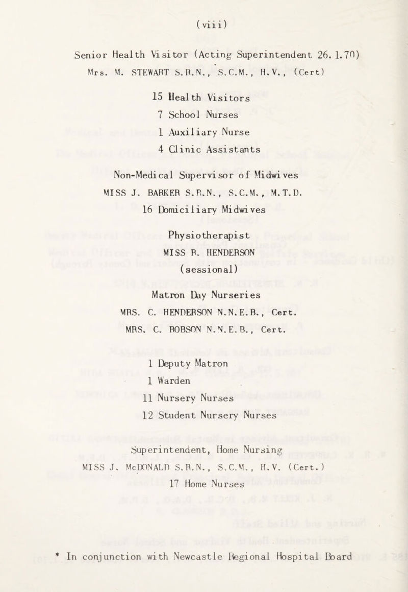 Senior Health Visitor (Acting Superintendent 26. 1.70) % Mrs. M. STEWART S.R.N., S.C.M., H.V., (Cert) 15 Heal th Vi si tors 7 School Nurses 1 Auxiliary Nurse 4 Ginic Assistants Non-Medical Supervisor of Midwives MISS J. BARKER S.R.N., S.C.M., M.T.D. 16 Domiciliary Midwives Physiotherapist MISS P. HENDERSON (sessional) Matron Day Nurseries MRS. C. HENDERSON N.N.E.B. , Cert. MRS. C. ROBSON N.N.E.B., Cert. 1 Deputy Matron 1 Warden 11 Nursery Nurses 12 Student Nursery Nurses Superintendent, Home Nursing MISS J. MCDONALD S.R.N., S.C.M., H.V. (Cert.) I7 Home Nurses * In conjunction with Newcastle Hegional Hospital Board