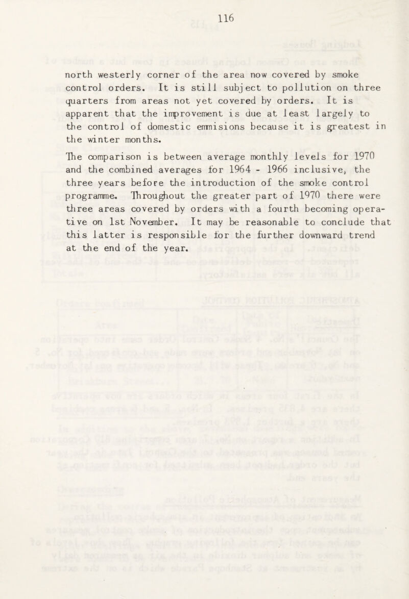 north westerly corner of the area now covered by smoke control orders. It is still subject to pollution on three quarters from areas not yet covered by orders. It is apparent that the improvement is due at least largely to the control of domestic emnisions because it is greatest in the winter months. The comparison is between average monthly levels for 1970 and the combined averages for 1964 - 1966 inclusive, the three years before the introduction of the smoke control programme. Throughout the greater part of 1970 there were three areas covered by orders with a fourth becoming opera¬ tive on 1st November. It may be reasonable to conclude that this latter is responsible for the further downward trend at the end of the year.