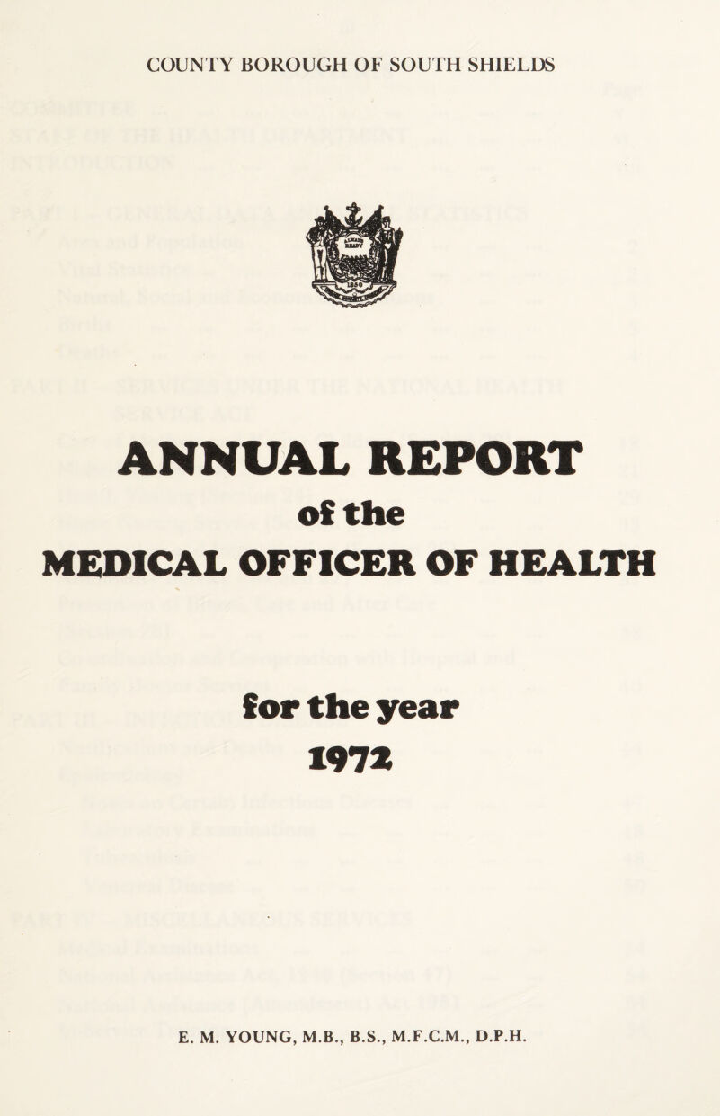 COUNTY BOROUGH OF SOUTH SHIELDS ANNUAL REPORT of the MEDICAL OFFICER OF HEALTH for the year 1972 E. M. YOUNG, M B., B.S., M.F.C.M., D.P.H.