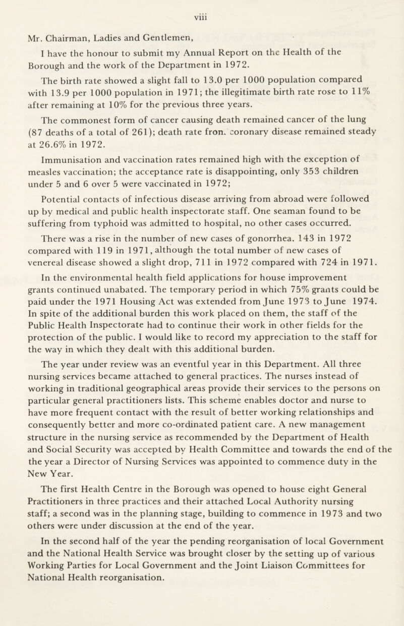 Vlll Mr. Chairman, Ladies and Gentlemen, I have the honour to submit my Annual Report on the Health of the Borough and the work of the Department in 1972. The birth rate showed a slight fall to 13.0 per 1000 population compared with 13.9 per 1000 population in 1971; the illegitimate birth rate rose to 11% after remaining at 10% for the previous three years. The commonest form of cancer causing death remained cancer of the lung (87 deaths of a total of 261); death rate from coronary disease remained steady at 26.6% in 1972. Immunisation and vaccination rates remained high with the exception of measles vaccination; the acceptance rate is disappointing, only 353 children under 5 and 6 over 5 were vaccinated in 1972; Potential contacts of infectious disease arriving from abroad were followed up by medical and public health inspectorate staff. One seaman found to be suffering from typhoid was admitted to hospital, no other cases occurred. There was a rise in the number of new cases of gonorrhea. 143 in 1972 compared with 119 in 1971, although the total number of new cases of venereal disease showed a slight drop, 711 in 1972 compared with 724 in 1971. In the environmental health field applications for house improvement grants continued unabated. The temporary period in which 75% grants could be paid under the 1971 Housing Act was extended from June 1973 to June 1974. In spite of the additional burden this work placed on them, the staff of the Public Health Inspectorate had to continue their work in other fields for the protection of the public. I would like to record my appreciation to the staff for the way in which they dealt with this additional burden. The year under review was an eventful year in this Department. All three nursing services became attached to general practices. The nurses instead of working in traditional geographical areas provide their services to the persons on particular general practitioners lists. This scheme enables doctor and nurse to have more frequent contact with the result of better working relationships and consequently better and more co-ordinated patient care. A new management structure in the nursing service as recommended by the Department of Health and Social Security was accepted by Health Committee and towards the end of the the year a Director of Nursing Services was appointed to commence duty in the New Year. The first Health Centre in the Borough was opened to house eight General Practitioners in three practices and their attached Local Authority nursing staff; a second was in the planning stage, building to commence in 1973 and two others were under discussion at the end of the year. In the second half of the year the pending reorganisation of local Government and the National Health Service was brought closer by the setting up of various Working Parties for Local Government and the Joint Liaison Committees for National Health reorganisation.