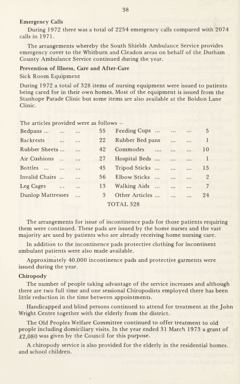 Emergency Calls During 1972 there was a total of 2254 emergency calls compared with 2074 calls in 1971. The arrangements whereby the South Shields Ambulance Service provides emergency cover to the Whitburn and Cleadon areas on behalf of the Durham County Ambulance Service continued during the year. Prevention of Illness, Care and After-Care Sick Room Equipment During 1972 a total of 328 items of nursing equipment were issued to patients being cared for in their own homes. Most of the equipment is issued from the Stanhope Parade Clinic but some items are also available at the Boidon Lane Clinic. The articles provided were as follows — Bedpans . 55 Feeding Cups. 5 Backrests 22 Rubber Bed pans . 1 Rubber Sheets. 42 Commodes . 10 Air Cushions . 27 Hospital Beds. 1 Bottles. 45 Tripod Sticks ... 15 Invalid Chairs. 56 Elbow Sticks. 2 Leg Cages . 13 Walking Aids . 7 Dunlop Mattresses 3 Other Articles. 24 TOTAL 328 The arrangements for issue of incontinence pads for those patients requiring them were continued. These pads are issued by the home nurses and the vast majority are used by patients who are already receiving home nursing care. In addition to the incontinence pads protective clothing for incontinent ambulant patients were also made available. t Approximately 40,000 incontinence pads and protective garments were issued during the year. Chiropody The number of people taking advantage of the service increases and although there are two full time and one sessional Chiropodists employed there has been little reduction in the time between appointments. Handicapped and blind persons continued to attend for treatment at the John Wright Centre together with the elderly from the district. The Old Peoples Welfare Committee continued to offer treatment to old people including domiciliary visits. In the year ended 31 March 1973 a grant of £2,080 was given by the Council for this purpose. A chiropody service is also provided for the elderly in the residential homes, and school children.