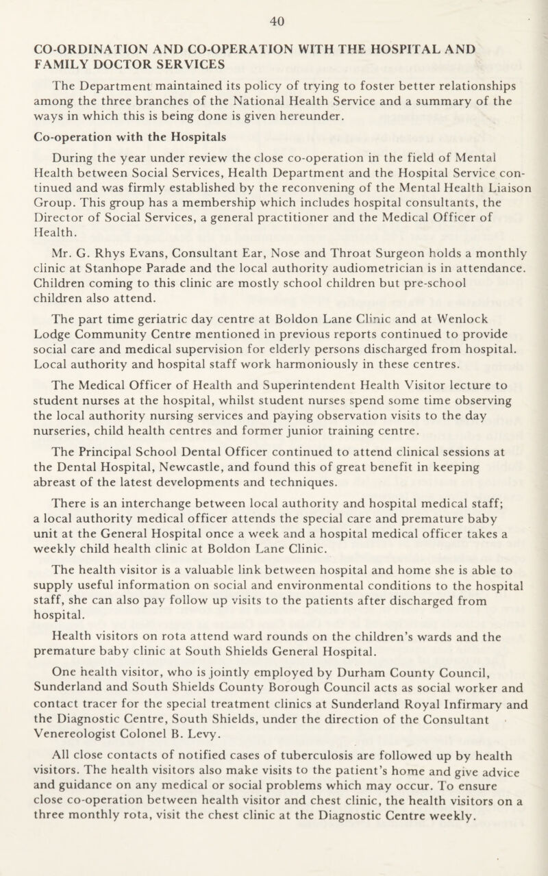 CO-ORDINATION AND CO-OPERATION WITH THE HOSPITAL AND FAMILY DOCTOR SERVICES The Department maintained its policy of trying to foster better relationships among the three branches of the National Health Service and a summary of the ways in which this is being done is given hereunder. Co-operation with the Hospitals During the year under review the close co-operation in the field of Mental Health between Social Services, Health Department and the Hospital Service con¬ tinued and was firmly established by the reconvening of the Mental Health Liaison Group. This group has a membership which includes hospital consultants, the Director of Social Services, a general practitioner and the Medical Officer of Health. Mr. G. Rhys Evans, Consultant Ear, Nose and Throat Surgeon holds a monthly clinic at Stanhope Parade and the local authority audiometrician is in attendance. Children coming to this clinic are mostly school children but pre-school children also attend. The part time geriatric day centre at Boldon Lane Clinic and at Wenlock Lodge Community Centre mentioned in previous reports continued to provide social care and medical supervision for elderly persons discharged from hospital. Local authority and hospital staff work harmoniously in these centres. The Medical Officer of Health and Superintendent Health Visitor lecture to student nurses at the hospital, whilst student nurses spend some time observing the local authority nursing services and paying observation visits to the day nurseries, child health centres and former junior training centre. The Principal School Dental Officer continued to attend clinical sessions at the Dental Hospital, Newcastle, and found this of great benefit in keeping abreast of the latest developments and techniques. There is an interchange between local authority and hospital medical staff; a local authority medical officer attends the special care and premature baby unit at the General Hospital once a week and a hospital medical officer takes a weekly child health clinic at Boldon Lane Clinic. The health visitor is a valuable link between hospital and home she is able to supply useful information on social and environmental conditions to the hospital staff, she can also pay follow up visits to the patients after discharged from hospital. Health visitors on rota attend ward rounds on the children’s wards and the premature baby clinic at South Shields General Hospital. One health visitor, who is jointly employed by Durham County Council, Sunderland and South Shields County Borough Council acts as social worker and contact tracer for the special treatment clinics at Sunderland Royal Infirmary and the Diagnostic Centre, South Shields, under the direction of the Consultant Venereologist Colonel B. Levy. All close contacts of notified cases of tuberculosis are followed up by health visitors. The health visitors also make visits to the patient’s home and give advice and guidance on any medical or social problems which may occur. To ensure close co-operation between health visitor and chest clinic, the health visitors on a three monthly rota, visit the chest clinic at the Diagnostic Centre weekly.