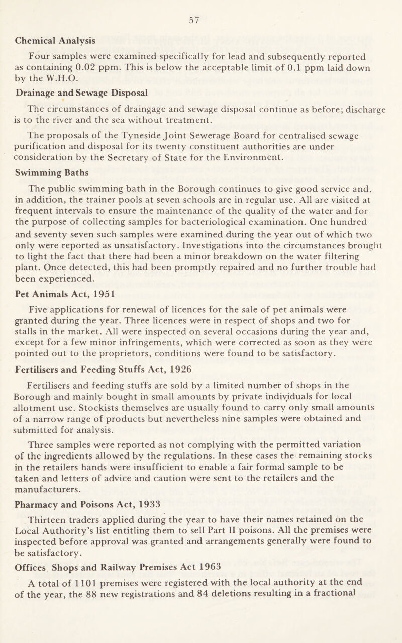 Chemical Analysis Four samples were examined specifically for lead and subsequently reported as containing 0.02 ppm. This is below the acceptable limit of 0.1 ppm laid down by the W.H.O. Drainage and Sewage Disposal The circumstances of draingage and sewage disposal continue as before; discharge is to the river and the sea without treatment. The proposals of the Tyneside Joint Sewerage Board for centralised sewage purification and disposal for its twenty constituent authorities are under consideration by the Secretary of State for the Environment. Swimming Baths The public swimming bath in the Borough continues to give good service and, in addition, the trainer pools at seven schools are in regular use. All are visited at frequent intervals to ensure the maintenance of the quality of the water and for the purpose of collecting samples for bacteriological examination. One hundred and seventy seven such samples were examined during the year out of which two only were reported as unsatisfactory. Investigations into the circumstances brought to light the fact that there had been a minor breakdown on the water filtering plant. Once detected, this had been promptly repaired and no further trouble had been experienced. Pet Animals Act, 1951 Five applications for renewal of licences for the sale of pet animals were granted during the year. Three licences were in respect of shops and two for stalls in the market. All were inspected on several occasions during the year and, except for a few minor infringements, which were corrected as soon as they were pointed out to the proprietors, conditions were found to be satisfactory. Fertilisers and Feeding Stuffs Act, 1926 Fertilisers and feeding stuffs are sold by a limited number of shops in the Borough and mainly bought in small amounts by private individuals for local allotment use. Stockists themselves are usually found to carry only small amounts of a narrow range of products but nevertheless nine samples were obtained and submitted for analysis. Three samples were reported as not complying with the permitted variation of the ingredients allowed by the regulations. In these cases the remaining stocks in the retailers hands were insufficient to enable a fair formal sample to be taken and letters of advice and caution were sent to the retailers and the manufacturers. Pharmacy and Poisons Act, 1933 Thirteen traders applied during the year to have their names retained on the Local Authority’s list entitling them to sell Part II poisons. All the premises were inspected before approval was granted and arrangements generally were found to be satisfactory. Offices Shops and Railway Premises Act 1963 A total of 1101 premises were registered with the local authority at the end of the year, the 88 new registrations and 84 deletions resulting in a fractional
