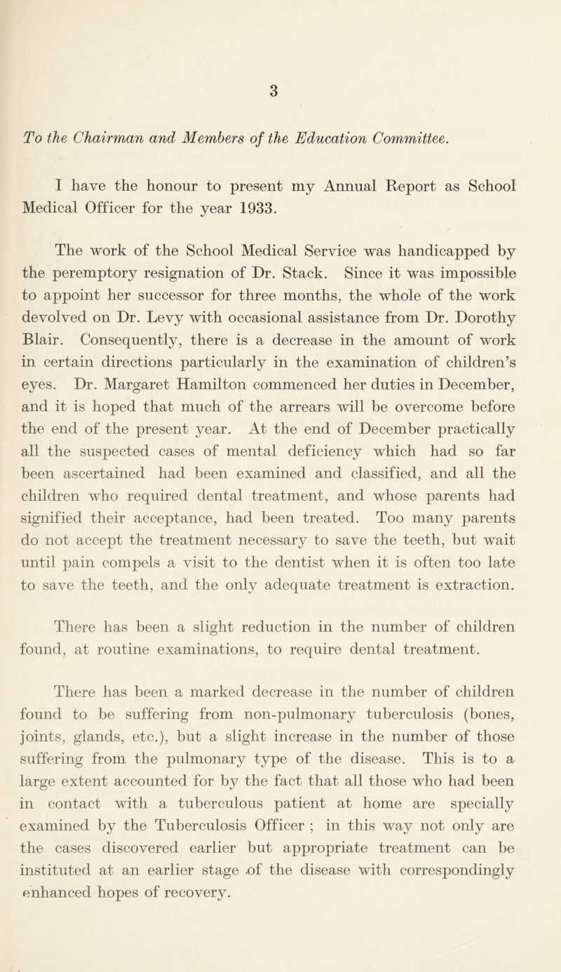 To the Chairman and Members of the Education Committee. I have the honour to present my Annual Report as School Medical Officer for the year 1933. The work of the School Medical Service was handicapped by the peremptory resignation of Dr. Stack. Since it was impossible to appoint her successor for three months, the whole of the work devolved on Dr. Levy with occasional assistance from Dr. Dorothy Blair. Consequently, there is a decrease in the amount of work in certain directions particularly in the examination of children’s eyes. Dr. Margaret Hamilton commenced her duties in December, and it is hoped that much of the arrears will be overcome before the end of the present year. At the end of December practically all the suspected cases of mental deficiency which had so far been ascertained had been examined and classified, and all the children who required dental treatment, and whose parents had signified their acceptance, had been treated. Too many parents do not accept the treatment necessary to save the teeth, but wait until pain compels a visit to the dentist when it is often too late to save the teeth, and the only adequate treatment is extraction. There has been a slight reduction in the number of children found, at routine examinations, to require dental treatment. There has been a marked decrease in the number of children found to be suffering from non-pulmonary tuberculosis (bones, joints, glands, etc.), but a slight increase in the number of those suffering from the pulmonary type of the disease. This is to a large extent accounted for by the fact that all those who had been in contact with a tuberculous patient at home are specially examined by the Tuberculosis Officer ; in this way not only are the cases discovered earlier but appropriate treatment can be instituted at an earlier stage .of the disease with correspondingly enhanced hopes of recovery.