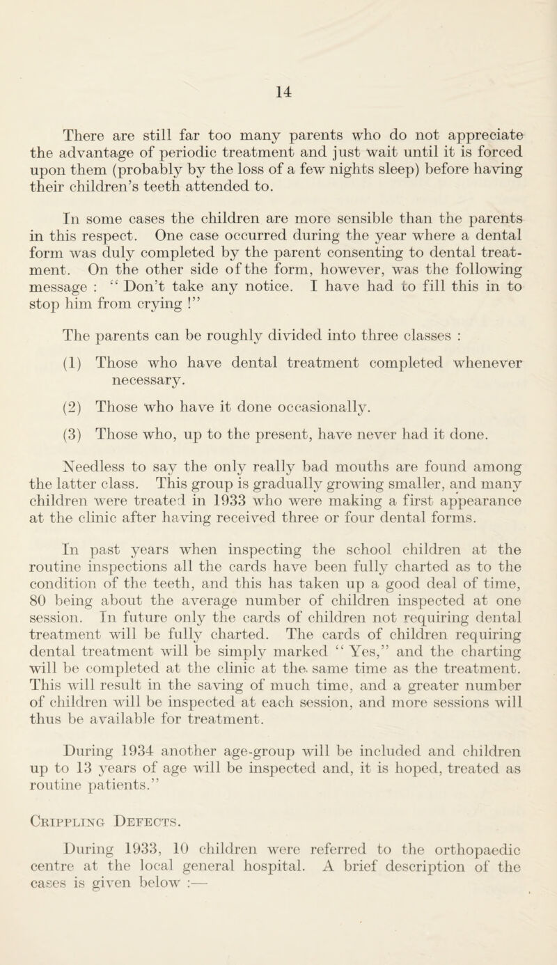 There are still far too many parents who do not appreciate the advantage of periodic treatment and just wait until it is forced upon them (probably by the loss of a few nights sleep) before having their children’s teeth attended to. In some cases the children are more sensible than the parents in this respect. One case occurred during the year where a dental form was duly completed by the parent consenting to dental treat¬ ment. On the other side of the form, however, was the following message : Don’t take any notice. I have had to fill this in to stop him from crying !” The parents can be roughly divided into three classes : (1) Those who have dental treatment completed whenever necessary. (2) Those who have it done occasionally. (3) Those who, up to the present, have never had it done. Needless to say the only really bad mouths are found among the latter class. This group is gradually growing smaller, and many children were treated in 1933 who were making a first appearance at the clinic after having received three or four dental forms. In past years when inspecting the school children at the routine inspections all the cards have been fully charted as to the condition of the teeth, and this has taken up a good deal of time, 80 being about the average number of children inspected at one session. In future only the cards of children not requiring dental treatment will be fully charted. The cards of children requiring dental treatment will be simply marked ‘‘ Yes,” and the charting will be completed at the clinic at the. same time as the treatment. This Avill result in the saving of much time, and a greater number of children will be inspected at each session, and more sessions will thus be available for treatment. During 1934 another age-group will be included and children up to 13 years of age will be inspected and, it is hoped, treated as routine patients.” Crippling Defects. During 1933, 10 children were referred to the orthopaedic centre at the local general hospital. A brief description of the cases is given below :—