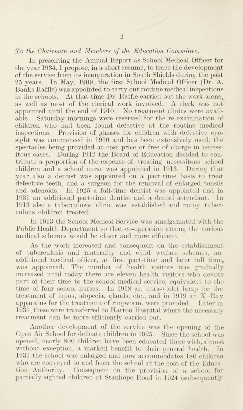 •> To the Chairman and Members of the Education Committee. In presenting the Annual Report as School Medical Officer for the year 1934,1 propose, in a short resume, to trace the development of the service from its inauguration in South Shields during the past 25 years. In May, 1909, the first School Medical Officer (Dr. A. Banks Raffle) was appointed to carry out routine medical inspections in the schools. At that time Dr. Raffle carried out the work alone, as well as most of the clerical work involved. A clerk was not appointed until the end of 1910. No treatment clinics were avail¬ able. Saturday mornings were reserved for the re-examination of children who had been found defective at the routine medical inspections. Provision of glasses for children with defective eye¬ sight was commenced in 1910 and has been extensively used, the spectacles being provided at cost price or free of charge in necess¬ itous cases. During 1912 the Board of Education decided to con¬ tribute a proportion of the expense of treating necessitous school children and a school nurse was appointed in 1913. During that year also a dentist was appointed on a part-time basis to treat defective teeth, and a surgeon for the removal of enlarged tonsils and adenoids. In 1925 a full-time dentist was appointed and in 1931 an additional part-time dentist and a dental attendant. In 1913 also a tuberculosis clinic was established and many tuber¬ culous children treated. In 1913 the School Medical Service was amalgamated with the Pid^lic Health Department so that co-operation among the various medical schemes would be closer and more efficient. As the work increased and consequent on the establishment of tuberculosis and maternity and child w’elfare schemes, an additional medical officer, at first part-time and later full time, w^as appointed. The number of health visitors was gradually increased until today there are eleven health visitors wlio devote part of their time to the school medical service, equiva^lent to the time of four school nurses. In 1918 an ultra-violet lamp for the treatment of lupus, alopecia, glands, etc., and in 1919 an X.-Ray apparatus for the treatment of ringworm, were provided. Later in 1931, these were transferred to Harton Hospital where the necessary treatment can be more efficiently carried out. Another development of the service was the opening of the Open Air School for delicate children in 1925. Since the school was opened, nearly 800 children have been educated there with, almost without exception, a marked benefit to their general health. In 1931 the school was enlarged and now accommodates 180 children who are conveyed to and from the school at the cost of the Educa¬ tion Authority. Consequent on the provision of a school for partially-sighted children at Stanhope Road in 1924 (subsequently