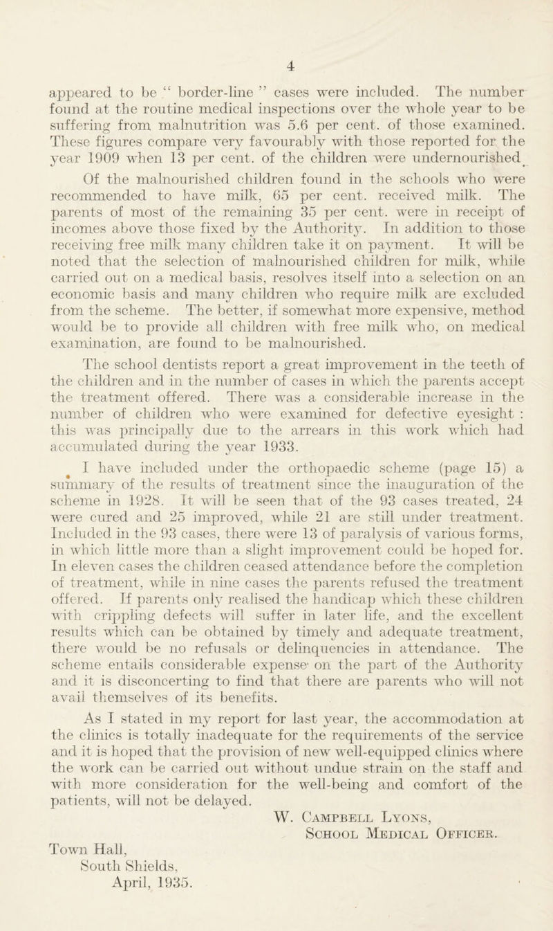 appeared to be “ border-line ” cases were included. The number found at the routine medical inspections over the whole year to be suffering from malnutrition was 5.6 per cent, of those examined. These figures compare very favourably with those reported for the year 1909 when 13 per cent, of the children were undernourished^ Of the malnourished children found in the schools who were recommended to have milk, 65 per cent, received milk. The parents of most of the remaining 35 per cent, were in receipt of incomes above those fixed by the Authority. In addition to those receiving free milk many children take it on payment. It will be noted that the selection of malnourished children for milk, while carried out on a medical basis, resolves itself into a selection on an economic basis and many children who require milk are excluded from the scheme. The better, if somewhat more expensive, method would be to provide all children with free milk who, on medical examination, are found to be malnourished. The school dentists report a great improvement in the teeth of the children and in the number of cases in which the parents accept the treatment offered. There was a considerable increase in the numl^er of children who were examined for defective ej’esight : tliis vas principally due to the arrears in this work which had accumulated during the year 1933. I have included under the orthopaedic scheme (page 15) a summarv of the results of treatment since the inauguration of the ^ o scheme in 1928. It will he seen that of the 93 cases treated, 24 were cured and 25 improved, while 21 are still under treatment. Included in the 93 cases, there were 13 of paralysis of various forms, in which little more than a slight improvement could be hoped for. In eleven cases the children ceased attendance before the completion of treatment, while in nine cases the parents refused the treatment offered. If parents only realised the handicap which these children with crippling defects wall suffer in later life, and the excellent results which can be obtained by timely and adequate treatment, there v/ould be no refusals or delinquencies in attendance. The scheme entails considerable expense- on the part of the Authority and it is disconcerting to find that there are parents wdio will not avail tliemselves of its benefits. As I stated in my report for last year, the accommodation at the clinics is totally inadequate for the requirements of the service and it is hoped that the provision of new well-equipped clinics wTere the w'ork can be carried out without undue strain on the staff and with more consideration for the w^ell-being and comfort of the patients, will not be delayed. W. Campbell Lyons, School Medical Officer. Tow'll Hall, South Shields, April, 1935.