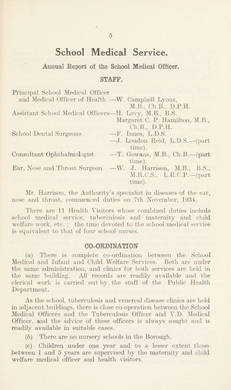 School Medical Service. Annual Report of the School Medical Officer. STAFF. Principal School Medical Officer and Medical Officer of Health —W. Campbell Lyons, M.B., Ch.B., D.P.H. Assistant School Medical Officers—H. Levy, M.B., B.S. Margaret C. P. Hamilton, M.B., Ch.B., D.P.H. School Dental Surgeons —F. limes, L.D.S. —J. Loudon Reid, L.D.S.—(part time). Consultant Ophthalmologist —T. Gowans, M.B., Ch.B.—(part time). Ear, Nose and Throat Surgeon —W. J. Harrison, M.B., B.S., M.R.C.S., L.R.C.P.—(part time). Mr. Harrison, the Authority’s specialist in diseases of the ear, nose and throat, commenced duties on 7th November, 1934. There are 11 Health Visitors whose combined duties include school medical service, tuberculosis and maternity and child welfare work, etc. ; the time devoted to the school medical service is equivalent to that of four school nurses. CO-ORDINATION {a) There is complete co-ordination between the School Medical and Infant and Child Welfare Services. Both are under the same administration, and chnics for both services are held in the same building. All records are readily available and the clerical work is carried out by the staff of the Pubhc Health Department. As the school, tuberculosis and venereal disease clinics are held in adjacent buildings, there is close co-operation between the School Medical Officers and the Tuberculosis Officer and V.D. Medical Officer, and the advice of these officers is always sought and is readily available in suitable cases. (6) There are no nursery schools in the Borough. (c) Children under one year and to a lesser extent those between 1 and 5 years are supervised by the maternity and child weKare medical officer and health visitors.