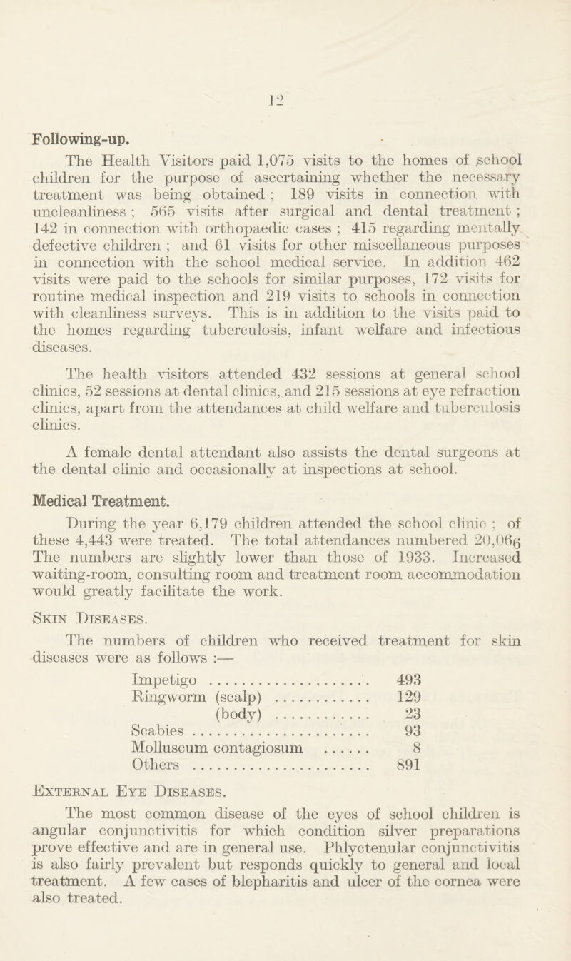 Following»up. The Health Visitors paid 1,075 visits to the homes of .school children for the purpose of ascertaining whether the necessary treatment was being obtained ; 189 visits in connection with uncleanliness ; 565 visits after surgical and dental treatment ; 142 in connection with orthopaedic cases ; 415 regarding mentally defective children ; and 61 visits for other miscellaneous purposes in connection with the school medical service. In addition 462 visits were paid to the schools for similar purposes, 172 visits for routine medical inspection and 219 visits to schools in connection with cleanhness surveys. This is in addition to the visits paid to the homes regarding tuberculosis, infant welfare and infectious diseases. The health visitors attended 432 sessions at general school clinics, 52 sessions at dental chnics, and 215 sessions at eye refraction clinics, apart from the attendances at child welfare and tuberculosis clinics. A female dental attendant also assists the dental surgeons at the dental chnic and occasionally at inspections at school. Medical Treatment. During the year 6,179 children attended the school clinic ; of these 4,443 were treated. The total attendances numbered 20,060 The numbers are shghtly lower than those of 1933. Increased waiting-room, consulting room and treatment room accommodation would greatly facihtate the work. Skin Diseases. The numbers of children who received treatment for skin diseases were as follows :— Impetigo . 493 Ringworm (scalp) . 129 (body) . 23 Scabies. 93 Molluscum contagiosum . 8 Others . 891 External Eye Diseases. The most common disease of the eyes of school children is angular conjunctivitis for which condition silver preparations prove effective and are in general use. Phlyctenular conjunctivitis is also fairly prevalent but responds quickly to general and local treatment. A few cases of blepharitis and ulcer of the cornea were also treated.