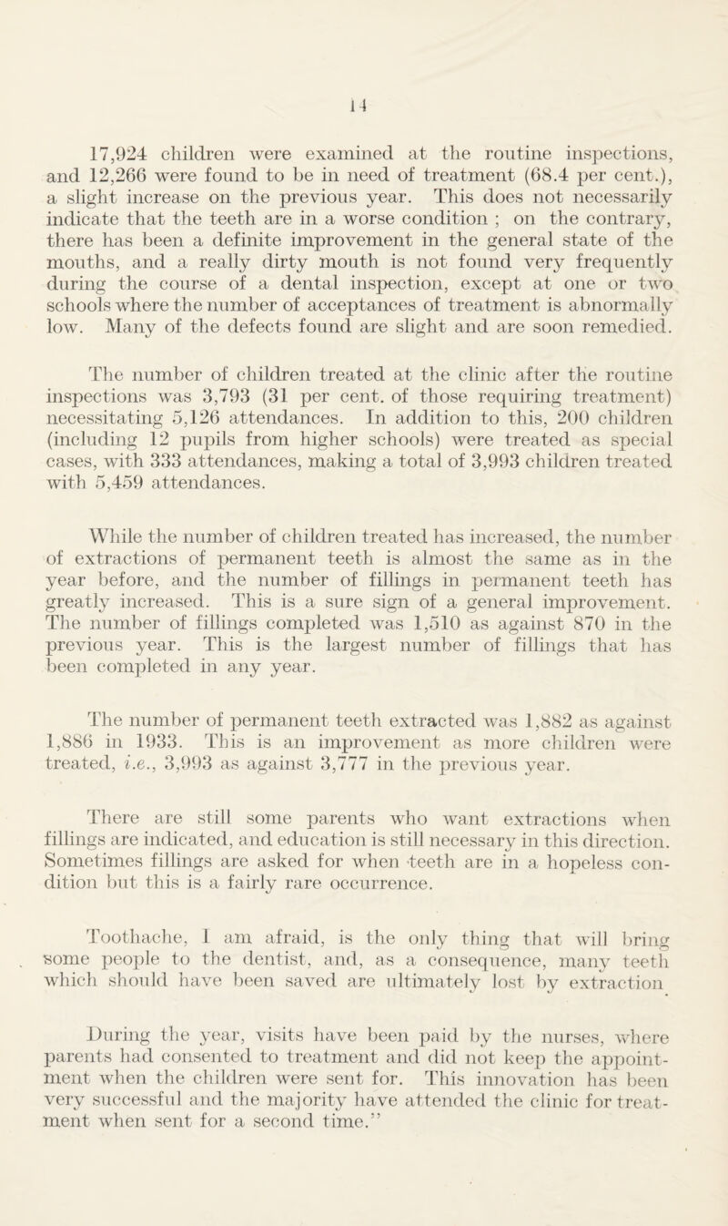 17,924 children were examined at the routine inspections, and 12,266 were found to be in need of treatment (68.4 per cent.), a slight increase on the previous year. This does not necessarily indicate that the teeth are in a worse condition ; on the contrary, there has been a definite improvement in the general state of the mouths, and a really dirty mouth is not found very frequently during the course of a dental inspection, except at one or two schools where the number of acceptances of treatment is abnormally low. Many of the defects found are slight and are soon remedied. The number of children treated at the clinic after the routine inspections was 3,793 (31 per cent, of those requiring treatment) necessitating 5,126 attendances. In addition to this, 200 children (including 12 pupils from higher schools) were treated as special cases, with 333 attendances, making a total of 3,993 children treated with 5,459 attendances. While the number of children treated has increased, the number of extractions of permanent teeth is almost the same as in the year before, and the number of fillings in peimanent teeth has greatly increased. This is a sure sign of a general improvement. The number of fillings completed was 1,510 as against 870 in the previous year. This is the largest number of fillings that has been completed in any year. The number of permanent teeth extracted was 1,882 as against 1,886 in 1933. This is an improvement as more children were treated, be., 3,993 as against 3,777 in the previous year. There are still some parents who want extractions when fillings are indicated, and education is still necessary in this direction. Sometimes fillings are asked for when beeth are in a hopeless con¬ dition but this is a fairly rare occurrence. Toothache, 1 am afraid, is the only thing that will bring some people to the dentist, and, as a consequence, many teeth which should have been saved are ultimately lost by extraction During the year, visits have been paid by the nurses, v/here parents had consented to treatment and did not keep the appoint¬ ment when the children were sent for. This innovation has been very successful and the majority have attended the clinic for treat¬ ment when sent for a second time.”