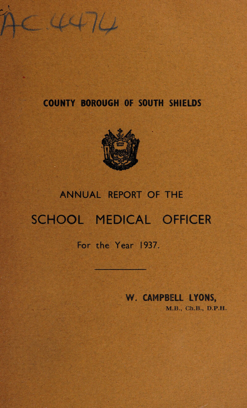 . ».> * ' £ ^- ■|V^ •^' ■. COUNTY BOROUGH OF SOUTH SHIELDS ANNUAL REPORT OF THE SCHOOL MEDICAL OFFICER For the Year 1937. s;-,s --. •;■■ :! •■ ■ '• W. CAMPBELL LYONS, M.B., Ch.B., D.P.H. ^ *:-T C-^