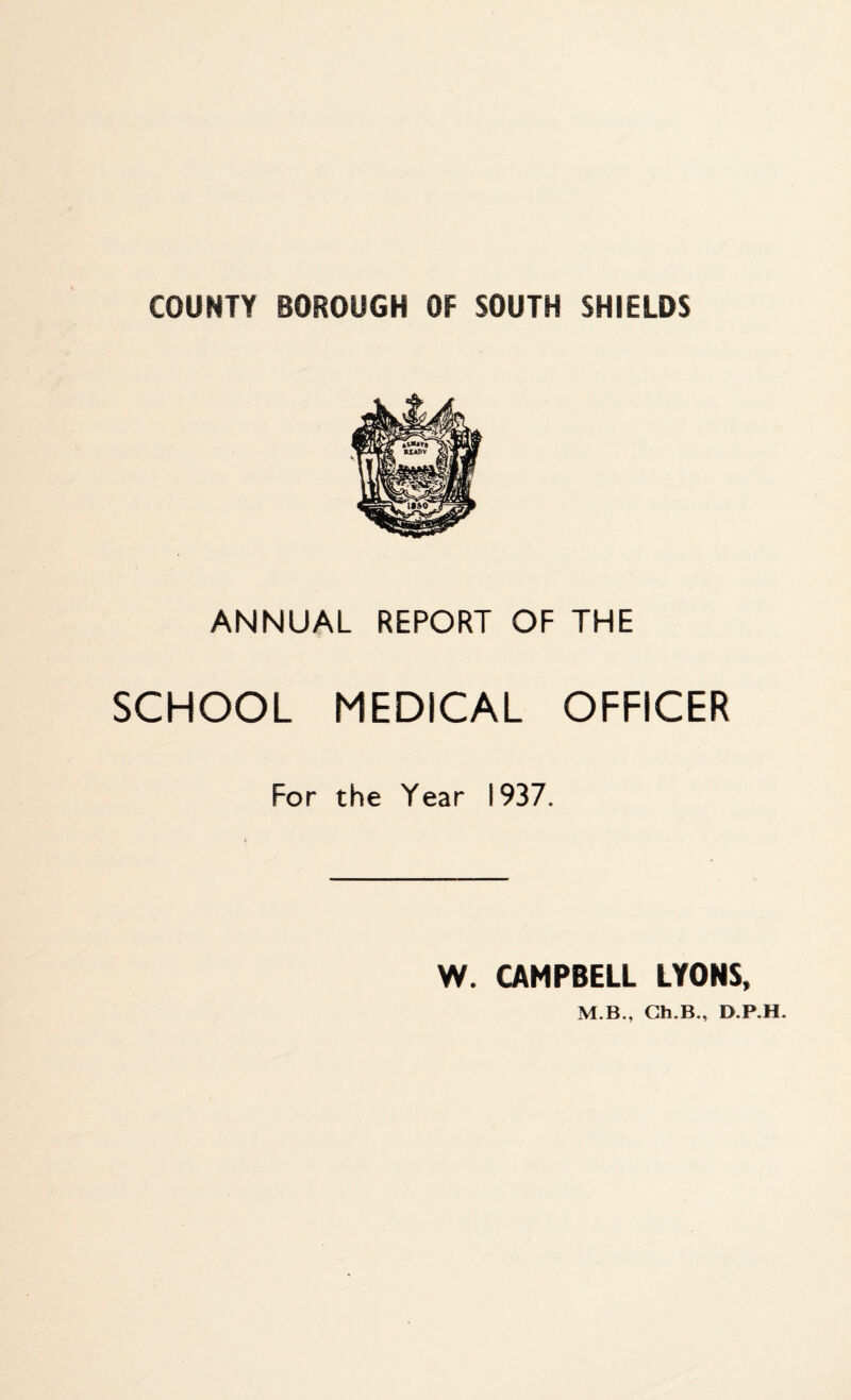 COUNTY BOROUGH OF SOUTH SHIELDS ANNUAL REPORT OF THE SCHOOL MEDICAL OFFICER For the Year 1937. W. CAMPBELL LYONS, M.B., Cai.B., D.P.H.