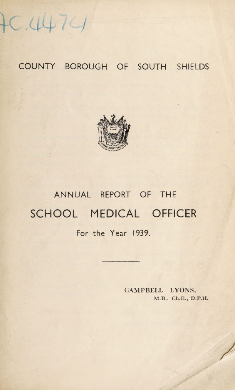 COUNTY BOROUGH OF SOUTH SHIELDS ANNUAL REPORT OF SCHOOL MEDICAL For the Year 1939. THE OFFICER CAMPBELL LYONS,