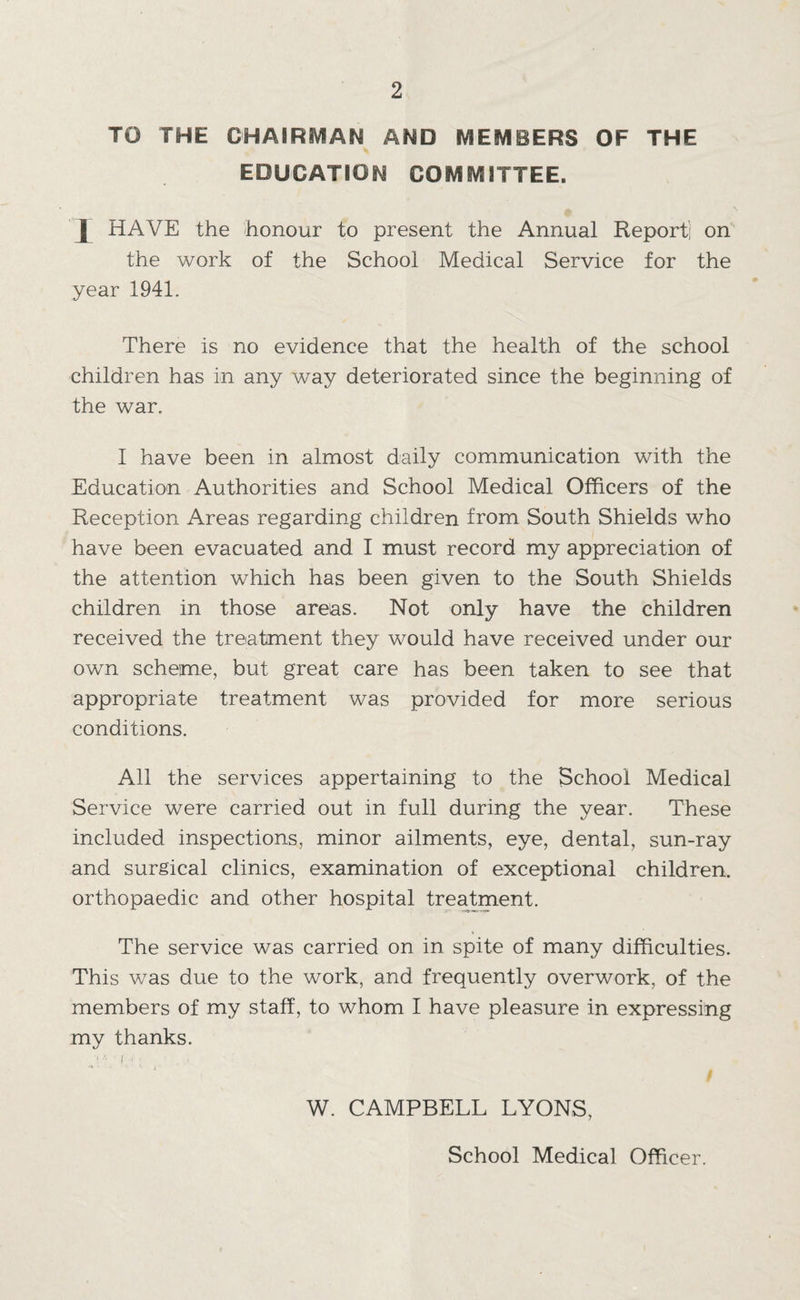 TO THE CHAIRiVIAN AND MEMBERS OF THE education committee. I HAVE the honour to present the Annual Report] on the work of the School Medical Service for the year 1941. There is no evidence that the health of the school children has in any way deteriorated since the beginning of the war. I have been in almost daily communication with the Education Authorities and School Medical Officers of the Reception Areas regarding children from South Shields who have been evacuated and I must record my appreciation of the attention which has been given to the South Shields children in those areas. Not only have the children received the treatment they would have received under our own scheme, but great care has been taken to see that appropriate treatment was provided for more serious conditions. All the services appertaining to the School Medical Service were carried out in full during the year. These included inspections, minor ailments, eye, dental, sun-ray and surgical clinics, examination of exceptional children, orthopaedic and other hospital tre^ment. The service was carried on in spite of many difficulties. This was due to the work, and frequently overwork, of the members of my staff, to whom I have pleasure in expressing my thanks. W. CAMPBELL LYONS, School Medical Officer.