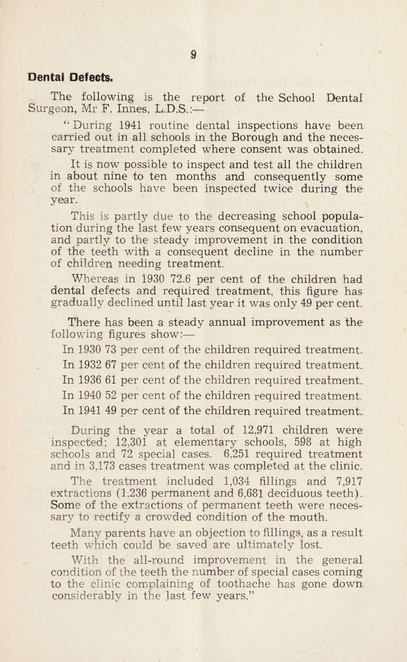 Dental Defects. The following is the report of the School Dental Surgeon, Mr F, Innes, L.D.S.:— '' During 1941 routine dental inspections have been carried out in all schools in the Borough and the neces¬ sary treatment completed where consent was obtained. It is now possible to inspect and test all the children in about nine to ten months and consequently some of the schools have been inspected twice during the year. This is partly due to the decreasing school popula¬ tion during the last few years consequent on evacuation, and partly to the steady improvement in the condition of the teeth with a consequent decline in the number of children needing treatment. Whereas in 1930 72.6 per cent of the children had dental defects and required treatment, this figure has gradually declined until last year it was only 49 per cent. There has been a steady annual improvement as the following figures show:— In 1930 73 per cent of the children required treatment. In 1932 67 per cent of the children required treatment. In 1936 61 per cent of the children required treatment. In 1940 52 per cent of the children required treatment. In 1941 49 per cent of the children required treatment. During the year a total of 12,971 children were inspected; 12,301 at elementary schools, 598 at high schools and 72 special cases. 6,251 required treatment and in 3,173 cases treatment was completed at the clinic. The treatment included 1,034 fillings and 7,917 extractions (1,236 permanent and 6,681 deciduous teeth). Some of the extractions of permanent teeth were neces¬ sary to rectify a crowded condition of the mouth. Many parents have an objection to fillings, as a result teeth which could be saved are ultimately lost. With the all-round improvement in the general condition of the teeth the number of special cases coming to the clinic complaining of toothache has gone down considerably in the last few years.”