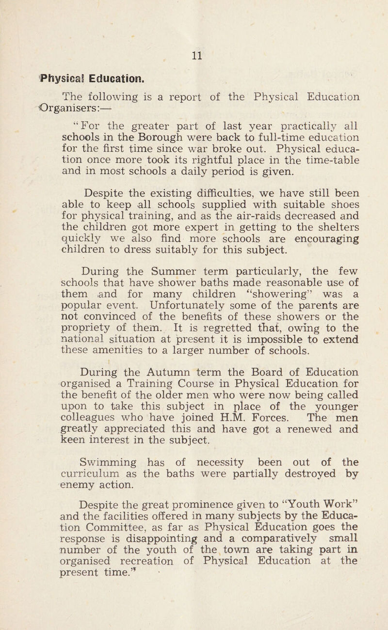 Physicsii Education. The following is a report of the Physical Education Organisers:— “For the greater part of last year practically all schools in the Borough were back to full-time education for the first time since war broke out. Physical educa¬ tion once more took its rightful place in the time-table and in most schools a daily period is given. Despite the existing difficulties, we have still been able to keep all schools supplied with suitable shoes for physical training, and as the air-raids decreased and the children got more expert in getting to the shelters quickly we also find more schools are encouraging children to dress suitably for this subject. During the Summer term particularly, the few schools that have shower baths made reasonable use of them ,and for many children ^‘showering” was a popular event. Unfortunately some of the parents are not convinced of the benefits of these showers or the propriety of them. It is regretted t^at, owing to the national situation at present it is impossible to extend these amenities to a larger number of schools. During the Autumn term the Board of Education organised a Training Course in Physical Education for the benefit of the older men who were now being called upon to take this subject in place of the younger colleagues who have joined H.M. Forces. The men greatly appreciated this and have got a renewed and keen interest in the subject. Swimming has of necessity been out of the curriculum as the baths were partially destroyed by enemy action. Despite the great prominence given to “Youth Work” and the facilities offered in many subjects by the Educa¬ tion Committee, as far as Physical Education goes the response is disappointing and a comparatively small number of the youth of the town are taking part in organised recreation of Physical Education at the present time.”