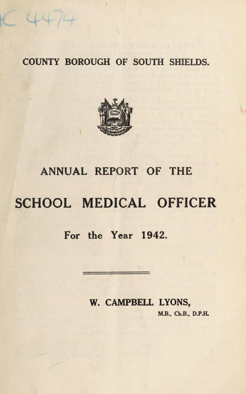 COUNTY BOROUGH OF SOUTH SHIELDS. ANNUAL REPORT OF THE SCHOOL MEDICAL OFFICER For the Year 1942. W. CAMPBELL LYONS, M.B., Ch.B., D.P.H»