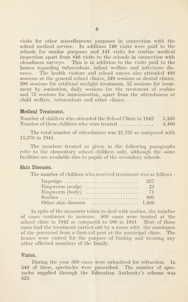 visits for other miscellaneous purposes in connection with the school medical service. In addition 149 visits were paid to the schools for similar purposes and 141 visits for routine medical inspection apart from 846 visits to the schools in connection with cleanliness surveys. This is in addition to the visits paid to the homes regarding tuberculosis, infant welfare and infectious dis¬ eases. The health visitors and school nurses also attended 492 sessions at the general school clinics, 249 sessions at dental clinic^, 206 sessions for artificial sunlight treatment, 52 sessions for treat¬ ment by ionization, daily sessions for the treatment of scabies and 72 sessions for immunisation, apart from the attendances at child welfare, tuberculosis and other clinics. Medical Treatment. Number of children who attended the School Clinic in 1942 5,359 Number of these children who were treated. 4,466 The total number of attendances was 21,733 as compared with 15,379 in 1941. The numbers treated as given in . the following paragraphs refer to the elementary school children only, although the same facilities are available also to pupils of the secondary schools. Skin Diseases. The number of children who received treatment was as follows : Impetigo . 267 Ringworm (scalp) . 23 Ringworm (body) . 71 Scabies. 800 Other skin diseases . 1,489 In spite of the measures taken to deal with scabies, the number of cases continues to increase. 800 cases were treated at the school chnic in 1942 as compared to 586 in 1941. Most of these cases had the treatment carried out by a nurse with the assistance of the personnel from a first-aid post at the municipal chnic. The homes were visited for the purpose of finding and treating any other affected members of the family. Vision. During the year 568 cases were submitted for refraction. In 549 of these, spectacles were prescribed. The number of spec¬ tacles supplied through the Education Authority’s scheme was 523.