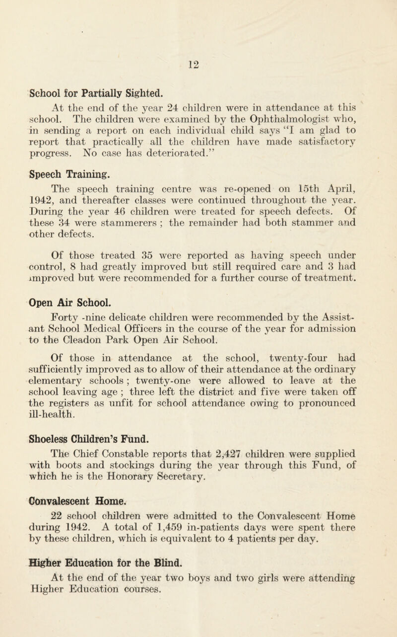 School for Partially Sighted. At the end of the year 24 children were in attendance at this school. The children were examined by the Ophthalmologist who, in sending a report on each individual child says ‘T am glad to report that practically all the children have made satisfactory progress. No case has deteriorated.” Speech Training. The speech training centre was re-opened on 15th April, 1942, and thereafter classes were continued throughout the year. During the year 46 children were treated for speech defects. Of these 34 were stammerers ; the remainder had both stammer and other defects. Of those treated 35 were reported as having speech under control, 8 had greatly improved but still required care and 3 had improved but were recommended for a further course of treatment. Open Air School. Forty -nine dehcate children were recommended by the Assist¬ ant School Medical Officers in the course of the year for admission to the Cleadon Park Open Air School. Of those in attendance at the school, twenty-four had sufficiently improved as to allow of their attendance at the ordinary elementary schools; twenty-one were allowed to leave at the school leaving age ; three left the district and five were taken off the registers as unfit for school attendance owing to pronounced ill-health. Shoeless Children’s Fund. The Chief Constable reports that 2,427 children were supplied with boots and stockings during the year through this Fund, of which he is the Honorary Secretary. Convalescent Home. 22 school children were admitted to the Convalescent Home during 1942. A total of 1,459 in-patients days were spent there by these children, which is equivalent to 4 patients per day. Higher Education for the Blind. At the end of the year two boys and two girls were attending Higher Education courses.