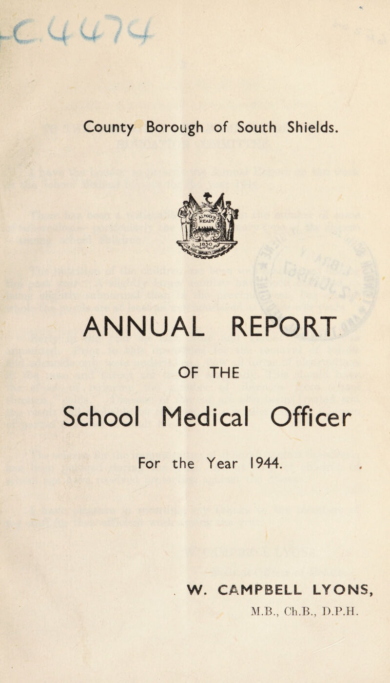 County Borough of South Shields. ANNUAL REPORT OF THE School Medical Officer For the Year 1944. W. CAMPBELL LYONS,