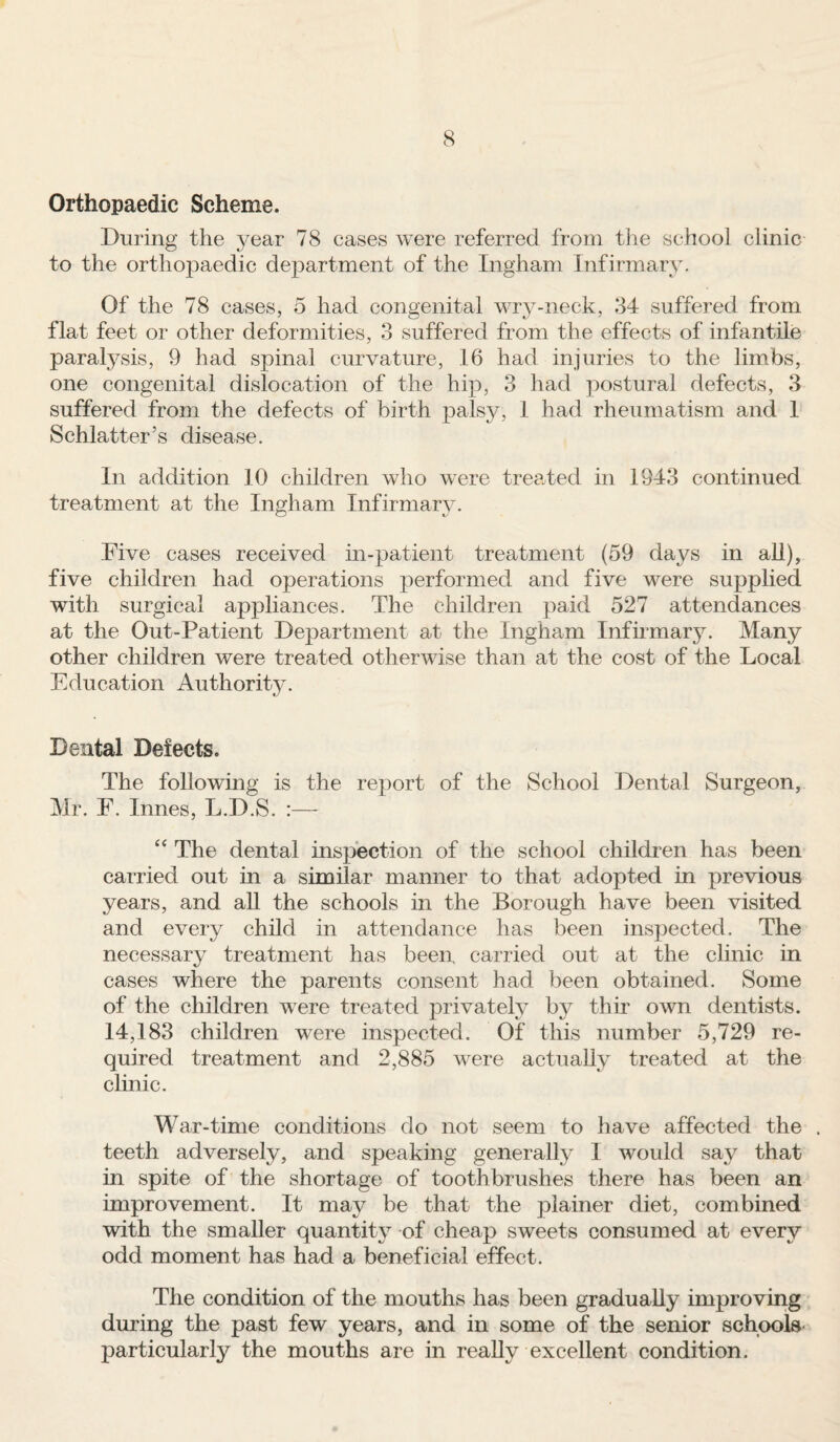 Orthopaedic Scheme. During the year 78 cases were referred from the school clinic to the orthopaedic department of the Ingham Infirmary. Of the 78 cases, 5 had congenital wry-neck, 34 suffered from flat feet or other deformities, 3 suffered from the effects of infantile paralysis, 9 had spinal curvature, 16 had injuries to the limbs, one congenital dislocation of the hip, 3 had postural defects, 3 suffered from the defects of birth palsy, 1 had rheumatism and 1 Schlatter’s disease. In addition 10 children who were treated in 1943 continued treatment at the Ingham Infirmary. CD is Five cases received in-patient treatment (59 days in all), five children had operations performed and five were supplied with surgical appliances. The children paid 527 attendances at the Out-Patient Department at the Ingham Infirmary. Many other children were treated otherwise than at the cost of the Local Education Authority. Dental Defects. The following is the report of the School Dental Surgeon, Mr. F. Innes, L.D.S. :— “ The dental inspection of the school children has been carried out in a similar manner to that adopted in previous years, and all the schools in the Borough have been visited and every child in attendance has been inspected. The necessary treatment has been, carried out at the clinic in cases where the parents consent had been obtained. Some of the children were treated privately by thir own dentists. 14,183 children were inspected. Of this number 5,729 re¬ quired treatment and 2,885 were actually treated at the clinic. War-time conditions do not seem to have affected the . teeth adversely, and speaking generally I would say that in spite of the shortage of toothbrushes there has been an improvement. It may be that the plainer diet, combined with the smaller quantity of cheap sweets consumed at every odd moment has had a beneficial effect. The condition of the mouths has been gradually improving during the past few years, and in some of the senior schools particularly the mouths are in really excellent condition.