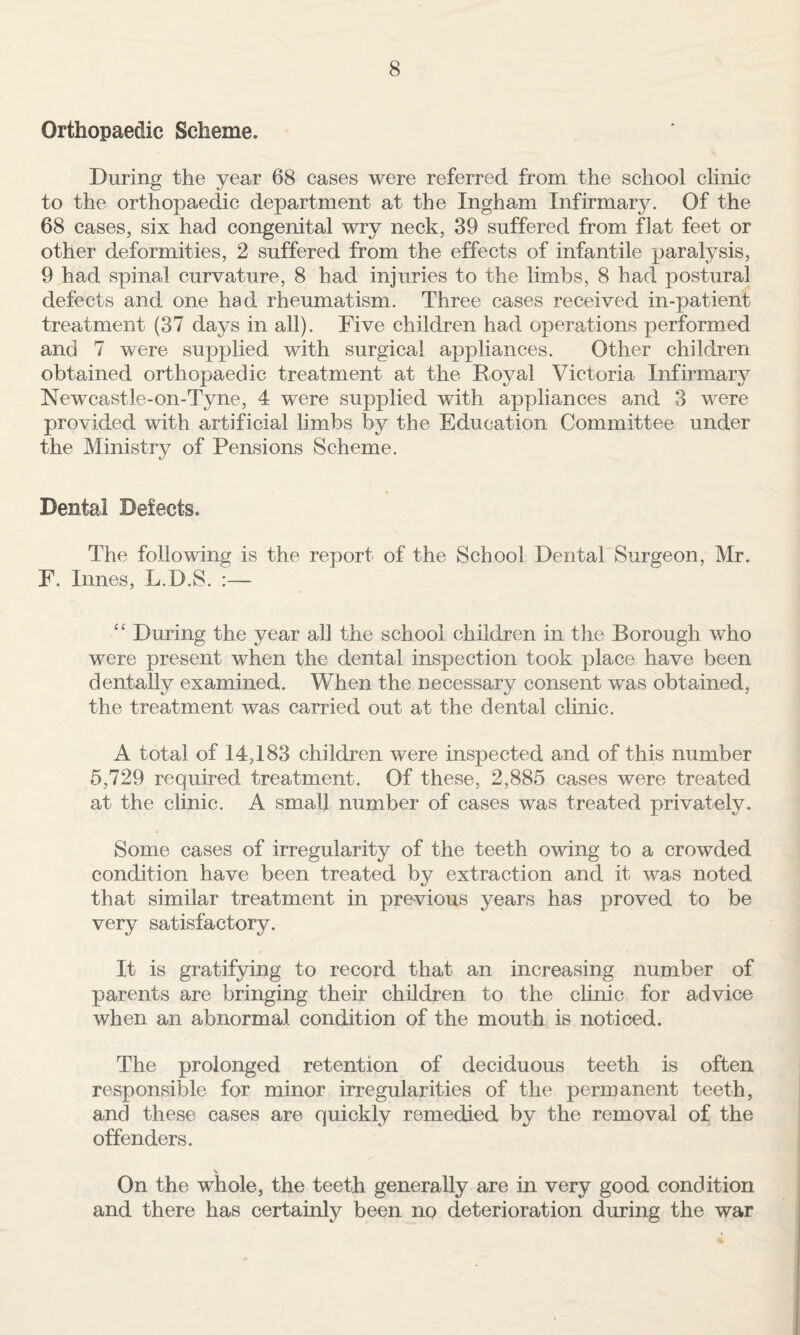 Orthopaedic Scheme. During the year 68 cases were referred from the school clinic to the orthopaedic department at the Ingham Infirmary. Of the 68 cases, six had congenital wry neck, 39 suffered from flat feet or other deformities, 2 suffered from the effects of infantile paralysis, 9.had spinal curvature, 8 had injuries to the limbs, 8 had postural defects and one had rheumatism. Three cases received in-patient treatment (37 days in all). Five children had operations performed and 7 were supplied with surgical appliances. Other children obtained orthopaedic treatment at the Royal Victoria Infirmary Newcastle-on-Tyne, 4 were supplied with appliances and 3 were provided with artificial limbs by the Education Committee under the Ministrv of Pensions Scheme. t/ Dental Defects. The following is the report of the School Dental Surgeon, Mr. F. Innes, L.D.S. :— ‘‘ During the year all the school children in the Borough who were present when the dental inspection took place have been dentally examined. When the necessary consent was obtained, the treatment was carried out at the dental clinic. A total of 14,183 children were inspected and of this number 5,729 required treatment. Of these, 2,885 cases were treated at the clinic. A small number of cases was treated privately. Some cases of irregularity of the teeth owing to a crowded condition have been treated by extraction and it was noted that similar treatment in previous years has proved to be very satisfactory. It is gratifying to record that an increasing number of parents are bringing their children to the clinic for advice when an abnormal condition of the mouth is noticed. The prolonged retention of deciduous teeth is often responsible for minor irregularities of the permanent teeth, and these cases are quickly remedied by the removal of the offenders. On the whole, the teeth generally are in very good condition and there has certainly been no deterioration during the war