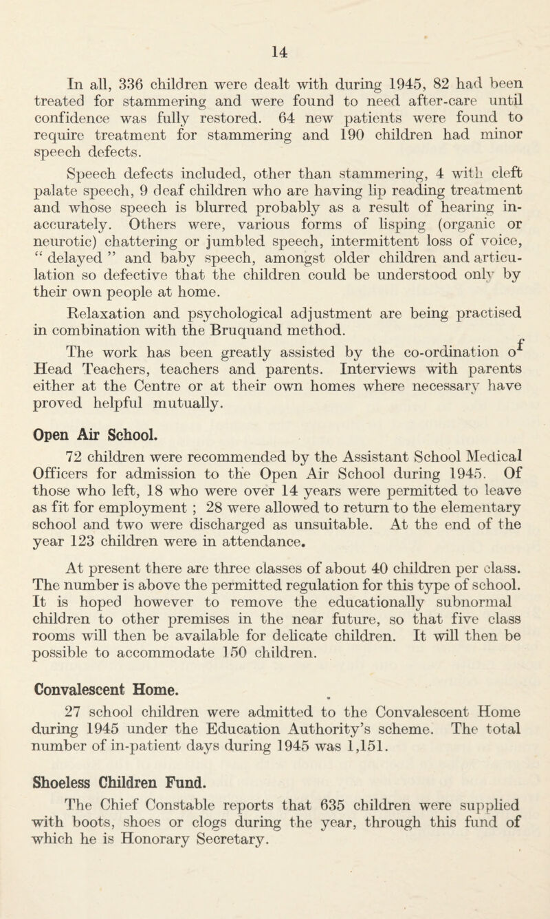 In all, 336 children were d.ealt with during 1945, 82 had been treated for stammering and were found to need after-care until confidence was fully restored. 64 new patients were found to require treatment for stammering and 190 children had minor speech defects. Speech defects included, other than stammering, 4 with cleft palate speech, 9 deaf children who are having lip reading treatment and whose speech is blurred probably as a result of hearing in¬ accurately. Others were, various forms of lisping (organic or neurotic) chattering or jumbled speech, intermittent loss of voice, “ delayed ” and baby speech, amongst older children and articu¬ lation so defective that the children could be understood only by their own people at home. Relaxation and psychological adjustment are being practised in combination with the Bruquand method. The work has been greatly assisted by the co-ordination o^ Head Teachers, teachers and parents. Interviews with parents either at the Centre or at their own homes where necessarv have proved helpful mutually. Open Air School. 72 children were recommended by the Assistant School Medical Officers for admission to the Open Air School during 1945. Of those who left, 18 who were over 14 years were permitted to leave as fit for employment ; 28 were allowed to return to the elementary school and two were discharged as unsuitable. At the end of the year 123 children were in attendance. At present there are three classes of about 40 children per class. The number is above the permitted regulation for this type of school. It is hoped however to remove the educationally subnormal children to other premises in the near future, so that five class rooms will then be available for dehcate children. It will then be possible to accommodate 150 children. Convalescent Home. • 27 school children were admitted to the Convalescent Home during 1945 under the Education Authority’s scheme. The total number of in-patient days during 1945 was 1,151. Shoeless Children Fund. The Chief Constable reports that 635 children were supplied with boots, shoes or clogs during the year, through this fund of which he is Honorary Secretary.