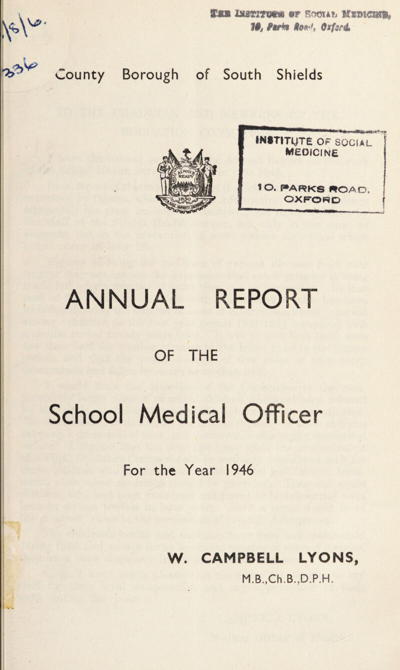 Tmm insrmsm me somiib 09»>*, 0xf$ril County Borough of South Shields i''jj INtTITMTe OF SOCIAL ' medicine 10. I>ARK8 «OAD. OXFORD ANNUAL REPORT OF THE School Medical Officer For the Year 1946 W. CAMPBELL LYONS,