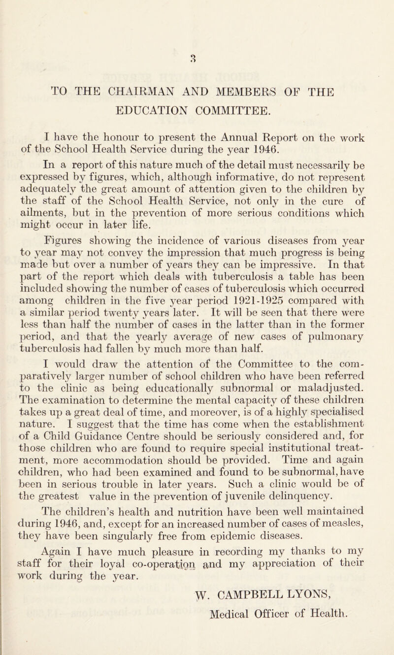 TO THE CHAIRMAN AND MEMBERS OF THE EDUCATION COMMITTEE. I have the honour to present the Annual Report on the work of the School Health Service during the year 1946. In a report of this nature much of the detail must necessarily be expressed by figures, which, although informative, do not represent adequately the great amount of attention given to the children by the staff of the School Health Service, not only in the cure of ailments, but in the prevention of more serious conditions which might occur in later life. Figures showing the incidence of various diseases from year to year may not convey the impression that much progress is being made but over a number of years they can be impressive. In that part of the report which deals with tuberculosis a table has been included showing the number of cases of tuberculosis which occurred among children in the five year period 1921-1925 compared with a similar period twenty years later. It will be seen that there were less than half the number of cases in the latter than in the former period, and that the yearly average of new cases of pulmonary tuberculosis had fallen by much more than half. I would draw the attention of the Committee to the com¬ paratively larger number of school children who have been referred to the clinic as being educationally subnormal or maladjusted. The examination to determine the mental capacity of these children takes up a great deal of time, and moreover, is of a highly specialised nature. I suggest that the time has come when the establishment of a Child Guidance Centre should be seriously considered and, for those children who are found to require special institutional treat¬ ment, more accommodation should be provided. Time and again children, who had been examined and found to be subnormal, have been in serious trouble in later years. Such a clinic would be of the greatest value in the prevention of juvenile delinquency. The children’s health and nutrition have been well maintained during 1946, and, except for an increased number of cases of measles, they have been singularly free from epidemic diseases. Again I have much pleasure in recording my thanks to my staff for their loyal co-operation and my appreciation of their work during the year. CAMPBELL LYONS, Medical Officer of Health.