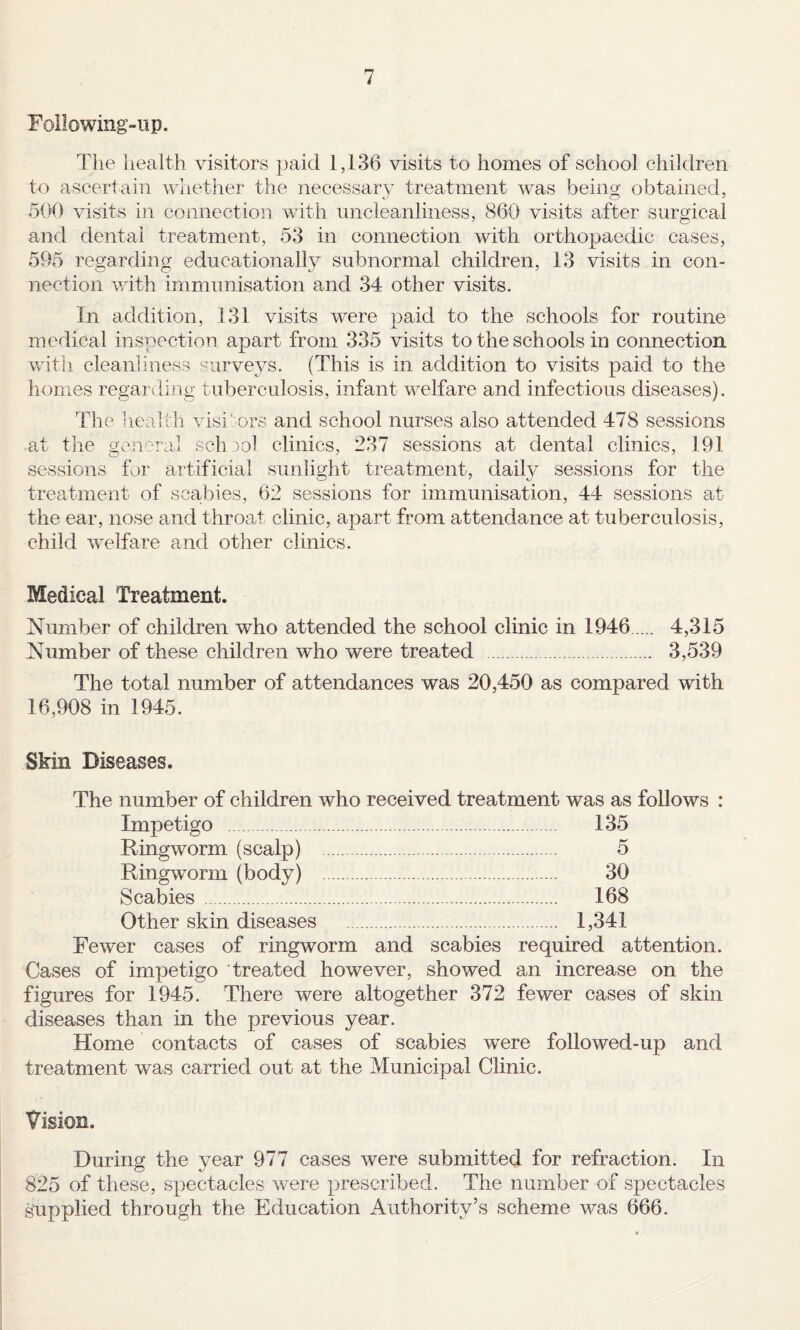 Following-iip. Tlie liealth visitors paid 1,136 visits to homes of school children to ascertain whether the iiecessary treatment was being obtained, oOO visits in connection whth nncleanliness, 860 visits after surgical and dental treatment, 53 in connection with orthopaedic cases, 595 regarding educationally subnormal children, 13 visits in con¬ nection v/ith immunisation and 34 other visits. In addition, 131 visits were paid to the schools for routine medical inspection apart from 335 visits to the schools in connection witli cleanliness surveys. (This is in addition to visits paid to the homes regarding tuberculosis, infant welfare and infectious diseases). The liealth visitors and school nurses also attended 478 sessions at the general school clinics, 237 sessions at dental clinics, 191 sessions for artificial sunlight treatment, dailv sessions for the treatment of scajbies, 62 sessions for immunisation, 44 sessions at the ear, nose and throad clinic, apart from attendance at tuberculosis, child welfare and other clinics. Medical Treatment. Number of children who attended the school clinic in 1946. 4,315 Number of these children who were treated . 3,539 The total number of attendances was 20,450 as compared with 16,908 in 1945. Skin Diseases. The number of children who received treatment was as follows : Impetigo . 135 Ringworm (scalp) . 5 Ringworm (body) . 30 Scabies . 168 Other skin diseases . 1,341 Fewer cases of ringworm and scabies required attention. Cases of impetigo treated however, showed an increase on the figures for 1945. There were altogether 372 fewer cases of skin diseases than in the previous year. Home contacts of cases of scabies were followed-up and treatment was carried out at the Municipal Clinic. Vision. During the year 977 cases were submitted for refraction. In 825 of these, spectacles were prescribed. The number of spectacles supplied through the Education Authority’s scheme was 666.