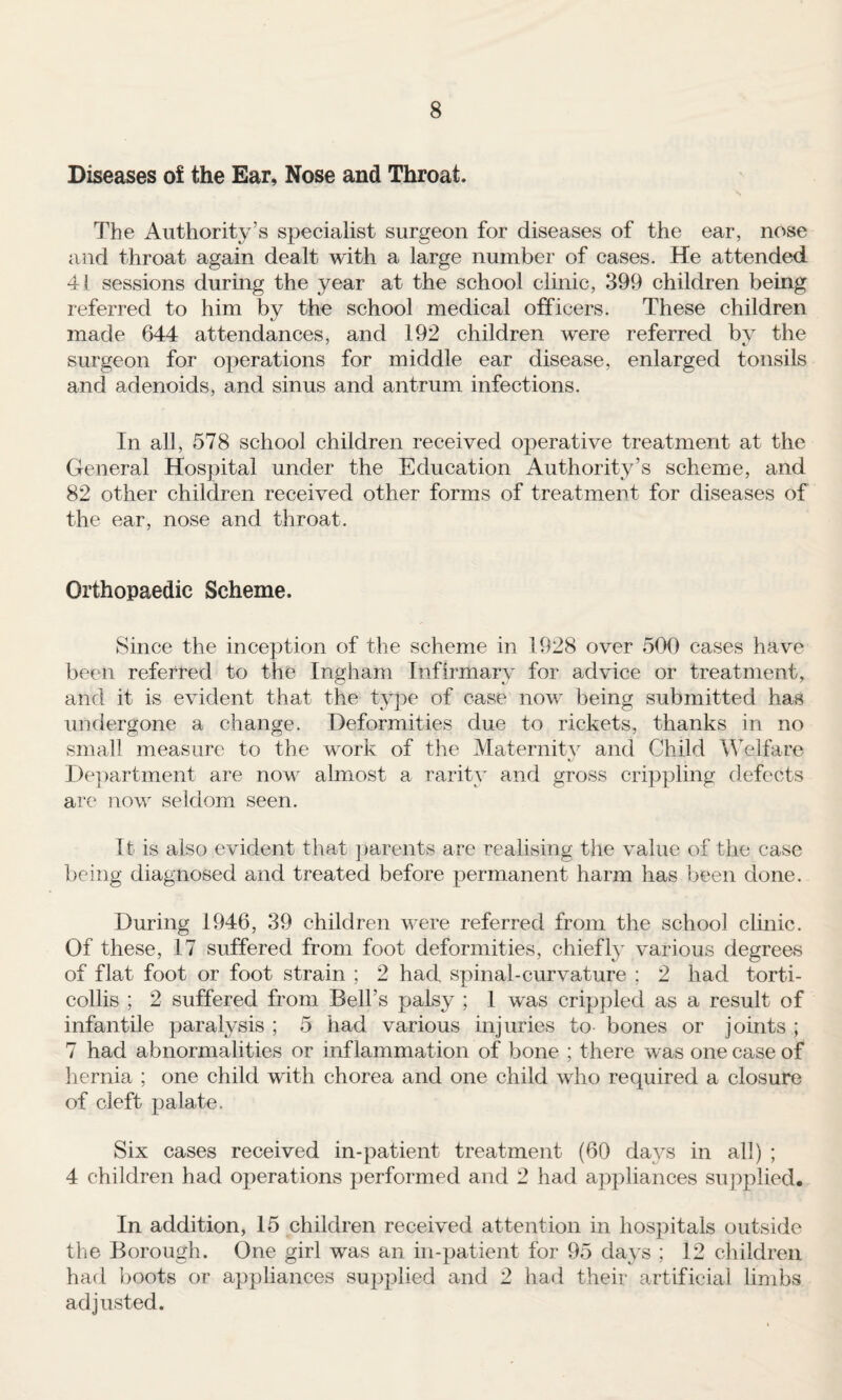 Diseases of the Ear, Nose and Throat. The Authority’s specialist surgeon for diseases of the ear, nose and throat again dealt with a large number of cases. He attended 41 sessions during the year at the school clinic, 399 children being referred to him by the school medical officers. These children made 644 attendances, and 192 children were referred by the surgeon for operations for middle ear disease, enlarged tonsils and adenoids, and sinus and antrum infections. In all, 578 school children received operative treatment at the General Hospital under the Education Authority’s scheme, and 82 other children received other forms of treatment for diseases of the ear, nose and throat. Orthopaedic Scheme. Since the inception of the scheme in 1928 over 500 cases have been referred to the Ingham Infirmary for advice or treatment, and it is evident that the type of case now being submitted has undergone a change. Deformities due to rickets, thanks in no small measure to the work of the Maternity and Child Welfare Deimrtment are now almost a rarity and gross crippling defects are now seldom seen. It is also evident that ])arents are realising the value of the case being diagnosed and treated before permanent harm has been done. During 1946, 39 children were referred from the school clinic. Of these, 17 suffered from foot deformities, chiefly various degrees of flat foot or foot strain ; 2 had spinal-curvature ; 2 had torti¬ collis ; 2 suffered from Bell’s palsy ; 1 was crippled as a result of infantile paralysis ; 5 had various injuries to bones or joints ; 7 had abnormalities or inflammation of bone ; there was one case of hernia ; one child with chorea and one child who required a closure of cleft palate. Six cases received in-patient treatment (60 days in all) ; 4 children had operations performed and 2 had appliances supplied. In addition, 15 children received attention in hospitals outside the Borough. One girl was an in-patient for 95 days ; 12 children had boots or ap})liances supplied and 2 had their artificial limbs adjusted.