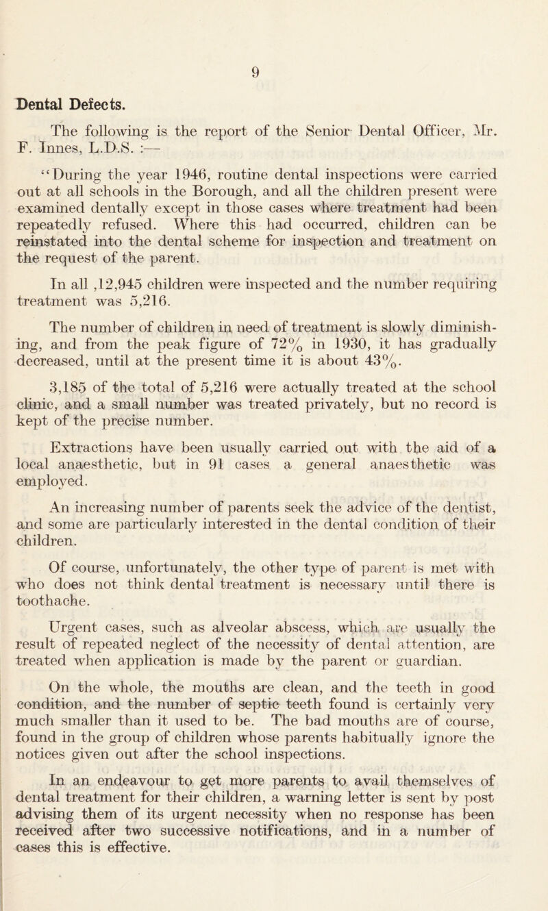 Dental Defects. The following is the report of the Senior Dental Officer, iMr. F. Innes, L.D.S. :— “During the year 1946, routine dental inspections were carried out at all schools in the Borough, and all the children present were examined dentally except in those cases where treatment had been repeated^ refused. Where this had occurred, children can be reinstated into the dental scheme for inspection and treatment on the request of the parent. In all ,12,945 children were inspected and the number requiring treatment was 5,216. The number of children in need of treatment is slowly diminish¬ ing, and from the peak figure of 72% in 1930, it has gradually decreased, until at the present time it is about 43%. 3,185 of the total of 5,216 were actually treated at the school clinic, and a small number was treated privately, but no record is kept of the precise number. Extractions have been usuallv carried out with the aid of a local anaesthetic, but in 91 cases a general anaesthetic was employed. An increasing number of parents seek the advice of the dentist, and some are particularly interested in the dental condition of their children. Of comse, unfortunately, the other type of parent is met with who does not think dental treatment is necessary until there is toothache. Urgent cases, such as alveolar abscess, which arc usually the result of repeated neglect of the necessity of dental attention, are treated when ap]3lication is made by the parent or guardian. On the whole, the mouths are clean, and the teeth in good condition, and the number of septic teeth found is certainly very much smaller than it used to be. The bad mouths are of course, found in the group of children whose parents habitually ignore the notices given out after the school inspections. In an endeavour to get more parents to avail themselves of dental treatment for their children, a warning letter is sent by post advising them of its urgent necessity when no response has been received after two successive notifications, and in a number of cases this is effective.