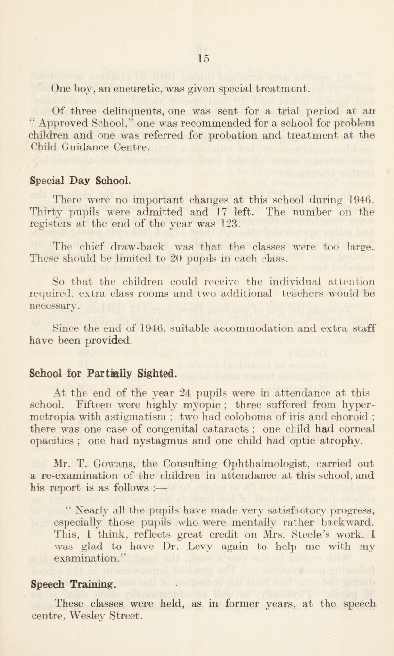 One boy, an eneuretic, was given special treatment. Of three delinquents, one was sent for a trial period at an “ Approved School,” one was recommended for a school for problem children and one was referred for probation and treatment at the Child Guidance Centre. Special Day School. There were no important changes at this school during 1946. Thirty ])U]uls were admitted and 17 left. The number on the registers at the end of the year was 123. The chief draw-back was thaf the classes were too large. These should be limited to 20 j^iqiils in each class. So that the children could receive the individual attention required, extra class rooms and two additional teachers would be necessary. Since the end of 1946, suitable accommodation and extra staff have been provided. School for Partmlly Sighted. At the end of the year 24 pupils were in attendance at this school. Fifteen were highly myopic ; three suffered from hyper- metropia with astigmatism ; two had coloboma of iris and choroid ; there was one case of congenital cataracts ; one cl did had corneal opacities ; one had nystagmus and one child had optic atrophy. Mr. T. Gowans, the Consulting Ophthalmologist, carried out a re-examination of the children in attendance at this school, and his report is as follows :— ‘‘ Nearh^ all the ]3upils have made very satisfactory progress, especially those pu])ils who were mentally rather backward. This, 1 think, reflects great credit on Mrs. Steele’s work. I was glad to have Dr. Levy again to heljj me with my examination.” Speech Training. These classes were held, as in former years, at the speech centre, Wesley Street.