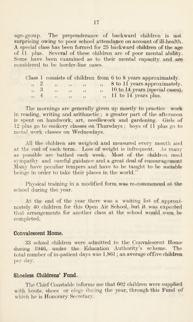 age-group. The preponderance of backward children is not surprising owing to poor school attendance on account of ill-health. A special class has been formed for 25 backward children of the age of 11 plus. Several of these children are of poor mental ability. Some have been examined as to their mental capacity and are considered to be border-line cases. Class 1 consists of children from 6 to 8 years approximately. ,, 2 ,, ,, ,, ,, 8 to 11 years approximately. ,, 3 ,, ,, ,, ,, 10 to 14 years (special cases). ,, 4 ,, ,, ,, ,,11 to 14 years plus. The mornings are generally given up mostly to iDractice work in reading, writing and arithmetic ; a greater part of the afternoon is spent on handwork, art, needlework and gardening. Girls of 12 plus go to cookery classes on Thursdays ; boys of 11 plus go to metal work classes on Wednesdays. All the children are weighed and measured every month and at the end of each term. Loss of weight is infrequent. As many as possible are bathed each week. Most of the children need sympathy and careful guidance and a great deal of encouragement Many have peculiar tempers and have to be taught to be sociable beings in order to take their places in the world.” Physical training in a modified form was re-commenced at the school during the year. At the end of the year there was a waiting list of approxi¬ mately 40 children for this Open Air School, but it was expected that arrangements for another class at the school would soon be completed. Convalescent Home. 33 school children were admitted to the Convalescent Home during 1946, under the Education Authority’s scheme. The total number of in-patient days was 1,861; an average offive children per day. Shoeless Childrens’ Fund. The Chief Constable informs me that 602 children were supplied wnth boots, shoes or clogs dining the year, through this Fund of which he is Honorary Secretary.