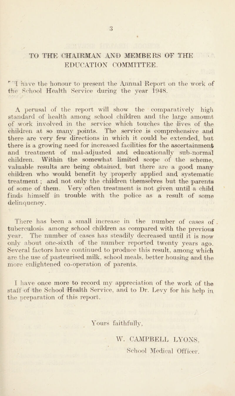 TO THE CHAIRMAN AND MEMBERS OF THE EDUCATION COMMITTEE.  I have the honour to present the x4.nmial Report on the work of the School Health Service during the year 1948. A perusal of the report will show the comparatively high standard of health among school children and the large amount of work involved in the service which touches the lives of the children at so many points. The service is comprehensive and there are very few directions in which it could be extended, but there is a growing need for increased facilities for the ascertainment and treatment of mal-adjusted and educationally sub-normal children. Within the somewhat limited scope of the scheme, valuable results are being obtained, but there are a good man,y children who would benefit by properly applied and systematic treatment; and not only the children themselves but the parents of some of them. Very often treatment is not given until a child finds himself in trouble with the police as a result of some delinc|uenoy. There has been a small increase in the number of cases of . tuberculosis among school children as compared with the previous year. The number of cases has steadily decreased mitil it is now only about one-sixth of the number reported twenty years ago. Several factors have continued to produce this result, among which are the use of pasteurised milk, school meals, better housing and the more enlightened co-operation of parents. I have once more to record my appreciation of the work of the staff of the School Health Service, and to Dr. Levy for his help in the preparation of this report. Yours faithfully, W. CAMPBELL LYONS, School Medical Officer.