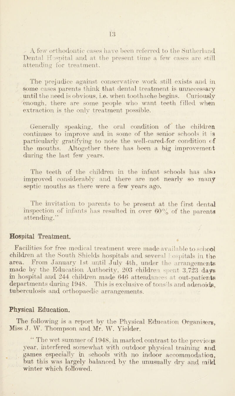 A few orthodontic cases have been referred to the Sutherland Dental Hospital and at the present time a few cases are still attendino^ for treatment. o The XJi’ejudice against conservative work still exists and in some cases parents think that dental treatment is unnecessary until the need is obvious, i.e. when toothache begins. Curiously enough, there are some people who want teeth filled when extraction is the only treatment possible. Generally speaking, the oral condition of the children, continues to improve and in some of the senior schools it is particularly gratifying to note the well-cared-for condition the mouths. Altogetiier there has been a big improvement during the last few years. Tlie teeth of the children in the infant schools has also improved considerably and there are not nearly so many septic mouths as there were a few years ago. The invitation to parents to be present at the first dental inspection of infants has resulted in over 60of the parents attending.” Hospital Treatment. Facilities for free medical treatment were made available to sciiool children at the South Shields hospitals and several l.os])itals in the area. From January 1st until July 4th, under the arrangements made by the Education Authority, 203 children spent 3,723 days in hospital and 244 children made 646 attendances at out-patients departments during 1948. This is exclusive of tonshs ancl adenoids, tuberculosis and orthopaedic arrangements. Physical Education. The following is a report by the Physical Education Organisers, Miss J. W. Thompson and Mr. W. Yielder. ‘‘ The wet summer of 1948, in marked contrast to the previous year, interfered somewhat with outdoor physical training and games esj^ecially in schools with no indoor accommodation, but this was largely balanced by the unusually dry and mild winter which followed.