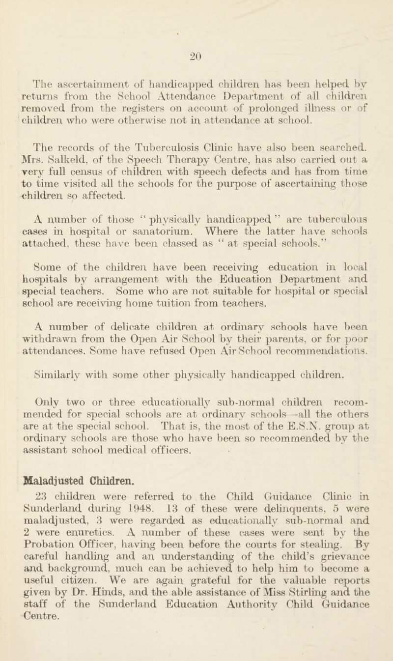 The ascertainment of handicapped children has beeji helped !)y returns from the School Attendance Department of all children removed from the registers on account of prolonged illness or of children who were otherwise not in attendance at school. The records of the Tuberculosis Clinic have also been searched. Mrs. Salkeld, of the Speech Therapy Centre, has also carried out a very full census of children with speech defects and has from time to time visited all the schools for the purpose of ascertaining those ehildren so affected. A number of those “ physically handicapped ” are tuberculous cases in hospital or sanatorium. Where the latter have schools attached, these have been classed as “ at special schools.” Some of the children have been receiving education in local hospitals by arrangement with the Education Department and special teachers. Some who are not suitable for hospital or special school are receiving home tuition from teachers. A number of delicate children at ordinary schools have been withdrawn from the Open Air School by their parents, or for poor attendances. Some have refused Open Air School recommendations. Similarly with some other physically handicapped children. Only two or three educationallv sub-normal children recom- t, mended for special schools are at ordinary schools—all the others are at the special school. That is, the most of the E.S.N. group at ordinary schools are those who have been so recommended by the assistant school medical officers. Maladjusted Children. 23 children were referred to the Child Guidance Clinic in Sunderland during 1948. 13 of these were delinquents, 5 were maladjusted, 3 were regarded as educationally sub-normal and 2 were enuretics. A number of these cases were sent bv the Probation Officer, having been before the courts for stealmg. By careful handling and an understanding of the child’s grievance and background, much can be achieved to help him to become a useful citizen. We are again grateful for the valuable reports given by Dr. Hinds, and the able assistance of Miss Stirling and the staff of the Sunderland Education Authority Child Guidance Centre.