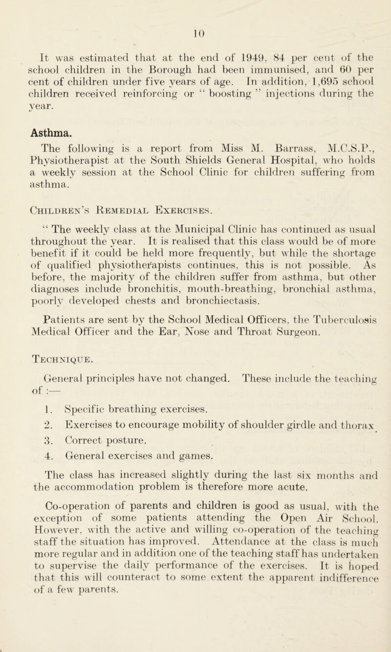 It was estimated that at the end of 1949, 84 per cent of the school children in the Borough had been immunised, and 60 per cent of children under five j^ears of age. In addition, 1,695 school children received reinforcing or “ boosting ” injections during the year. Asthma. The following is a report from Miss M. Barrass, M.C.S.P., Physiotherapist at the South Shields General Hospital, who holds a weekly session at the School Clinic for children suffering from asthma. Children’s Remedial Exercises. “ The weekly class at the Municipal Clinic has continued as usual throughout the year. It is realised that this class would be of more benefit if it could be held more frequently, but while the shortage of qualified physiotherapists continues, this is not possible. As before, the majority of the children suffer from asthma, but other diagnoses include bronchitis, mouth-breathing, bronchial asthma, poorly developed chests and bronchiectasis. Patients are sent by the School Medical Officers, the Tuberculosis Medical Officer and the Ear, Nose and Throat Surgeon. Technique. General principles have not changed. These include the teaching of :— 1. Specific breathing exercises. 2. Exercises to encourage mobility of shoulder girdle and thorax 3. Correct posture. 4. General exercises and games. The class has increased slightly during the last six months and the accommodation problem is therefore more acute. Co-operation of parents and children is good as usual, with the exception of some patients attending the Open Air School. However, with the active and willing co-operation of the teaching staff the situation has improved. Attendance at the class is much more regular and in addition one of the teaching staff has undertaken to supervise the daily performance of the exercises. It is hoped that this will counteract to some extent the apparent indifference of a few parents.