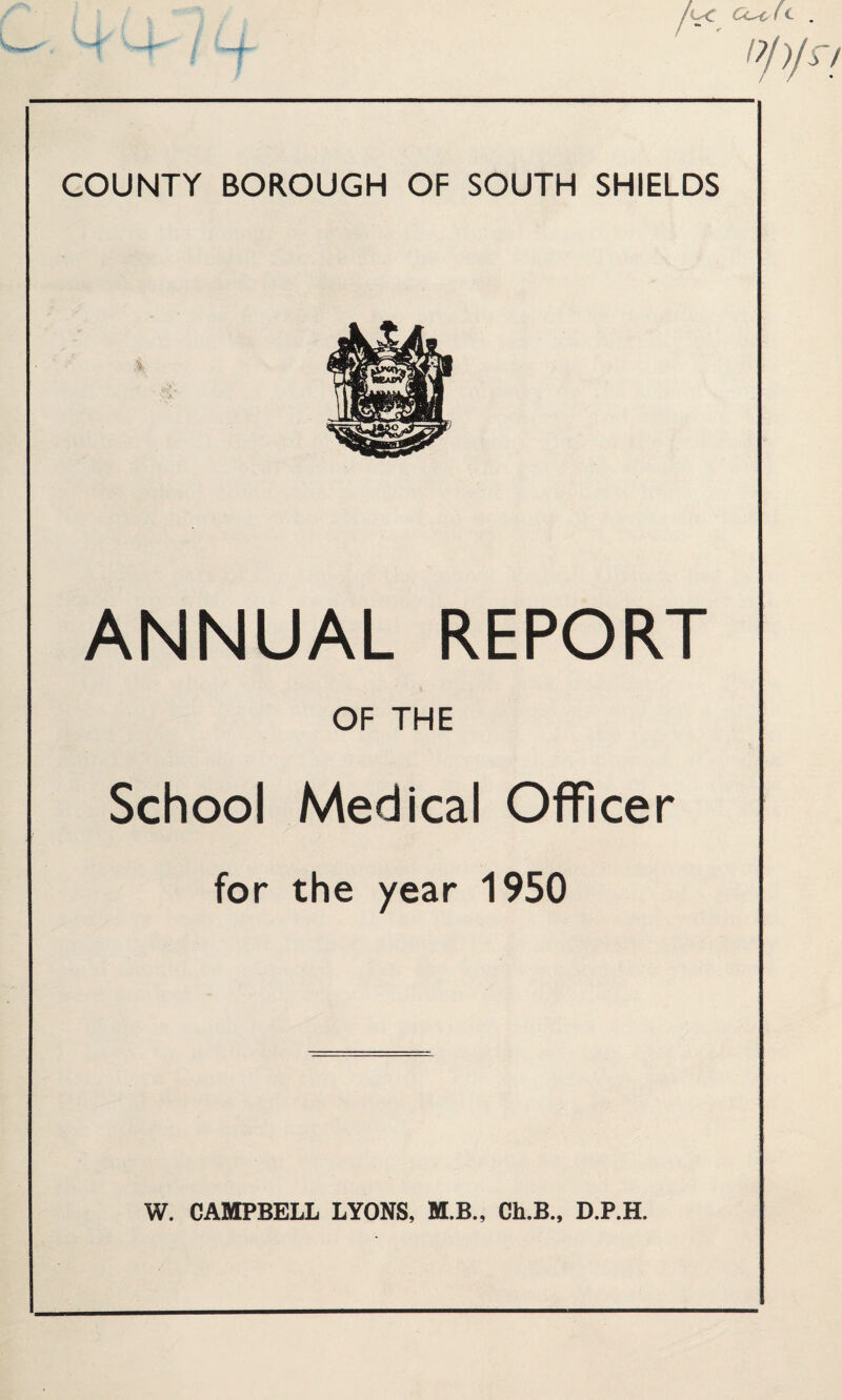 COUNTY BOROUGH OF SOUTH SHIELDS ANNUAL REPORT OF THE School Medical Officer for the year 1950 W. CAMPBELL LYONS, M.B., Ch.B., D.P.H.