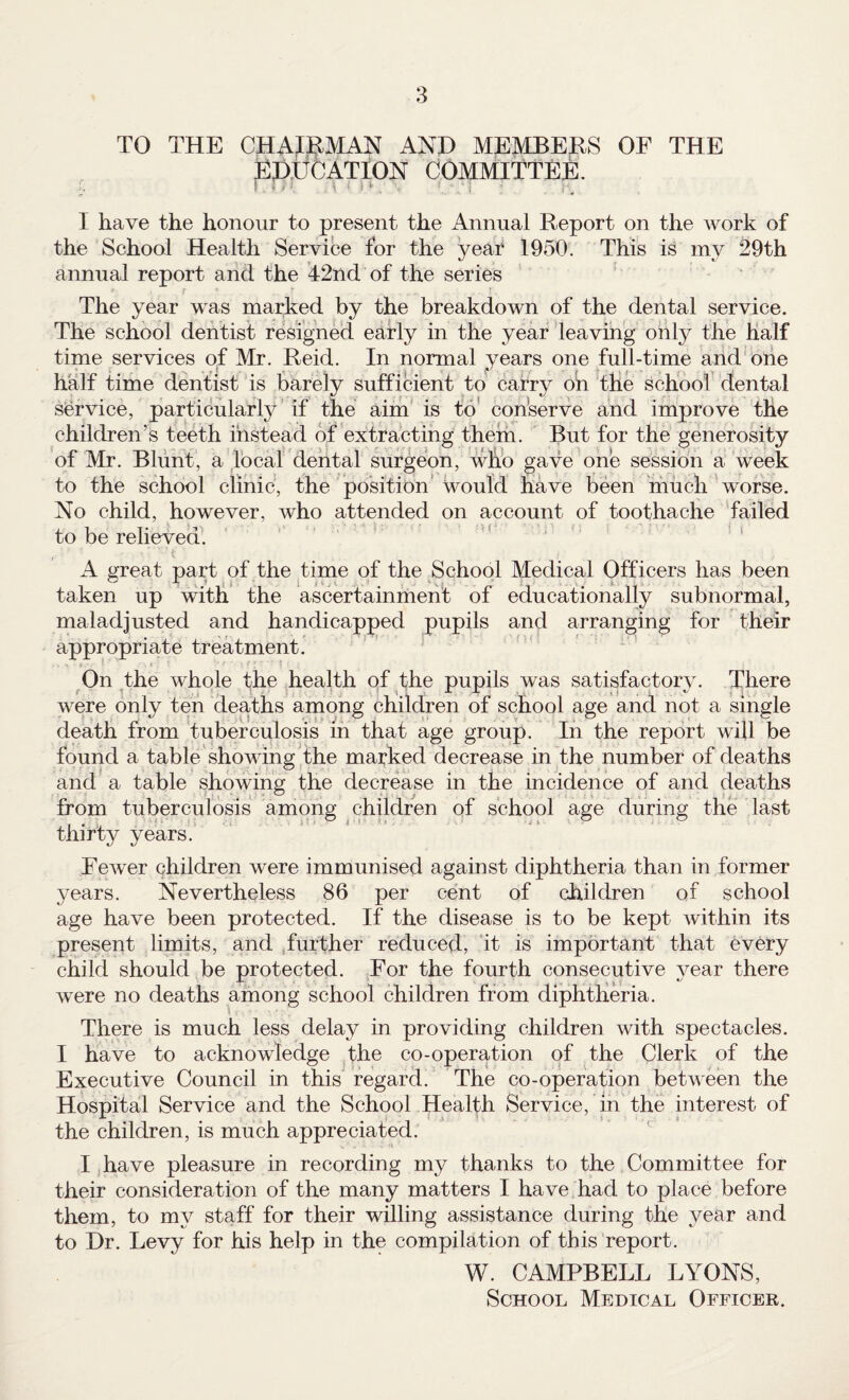 TO THE CHAH^MAN AND MEMBERS OF THE pp.UtJATION committee. I have the honour to present the Annual Report on the work of the School Health Service for the year 1950. This is my 29th annual report and the 42nd of the series The year was marked by the breakdown of the dental service. The school dentist resigned early in the year leaving ohly the half time services of Mr. Reid. In normal years one full-time and'Oiie half time dentist is barely sufficient to carry oh the school dental service, particularly' if the aim’ is to' conserve and improve the children’s teeth instead of extracting them. But for the generosity of Mr. Bliint, a local dental surgeon, who gave one session a week to the school clinic, the position’ would have been much worse. No child, however, who attended on account of toothache failed to be relieved. it A great part of the time of the School Medical Officers has been taken up with the ascertainmehf of educationally subnormal, maladjusted and handicapped pupils and arranging for their appropriate treatment. ' ' On the whole the health of the pupils was satisfactory. There were only ten deaths among children of school age and not a single death from tuberculosis ih that age group. In the report will be found a table showing the marked decrease in the number of deaths and a table showing the decrease in the incidence of and deaths from tuberculosis among children of school age during the last thirty years. Fewer children were immunised against diphtheria than in former years. Nevertheless 86 per cent of children of school age have been protected. If the disease is to be kept within its present limits, and .further reduced, ‘it is important that ev6ry child should be protected. For the fourth consecutive year there were no deaths among school children from diphtheria. There is much less delay in providing children with spectacles. I have to acknowledge the co-operation of the Clerk of the Executive Council in this regard. The co-operation between the Hospital Service and the School Health Service, in the interest of the children, is much appreciated. I .have pleasure in recording my thanks to the Committee for their consideration of the many matters I have had to place before them, to my staff for their willing assistance during the year and to Dr. Levy for his help in the compilation of this report. W. CAMPBELL LYONS, School Medical Officer.