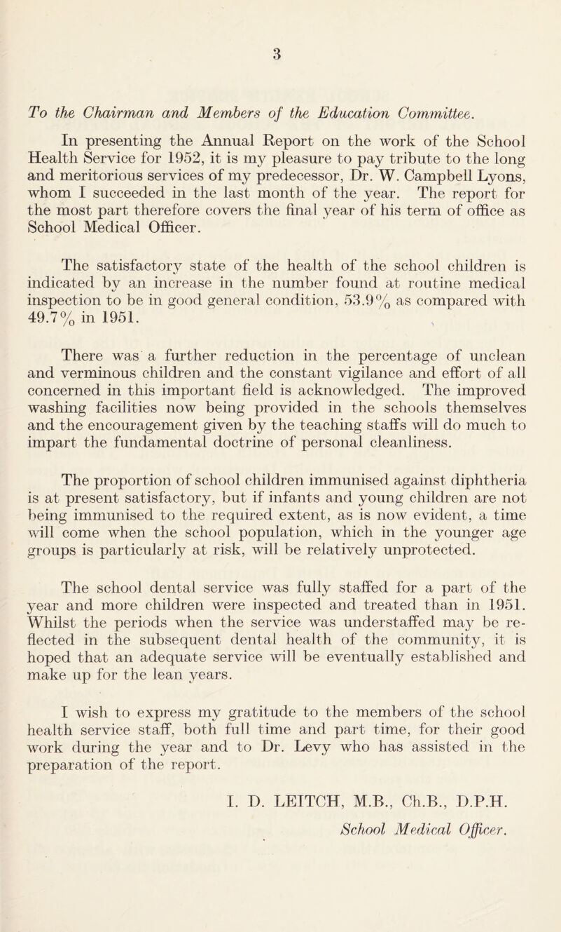 To the Chairman and Members of the Education Committee. In presenting the Annual Report on the work of the School Health Service for 1952, it is my pleasure to pay tribute to the long and meritorious services of my predecessor, Dr. W. Campbell Lyons, whom I succeeded in the last month of the year. The report for the most part therefore covers the final year of his term of office as School Medical Officer. The satisfactory state of the health of the school children is indicated by an increase in the number found at routine medical inspection to be in good general condition, 53.9% as compared with 49.7% in 1951. There was a further reduction in the percentage of unclean and verminous children and the constant vigilance and effort of all concerned in this important field is acknowledged. The improved washing facilities now being provided in the schools themselves and the encouragement given by the teaching staffs will do much to impart the fundamental doctrine of personal cleanliness. The proportion of school children immunised against diphtheria is at present satisfactory, but if infants and young children are not being immunised to the required extent, as is now evident, a time will come when the school population, which in the younger age groups is particularly at risk, will be relatively unprotected. The school dental service was fully staffed for a part of the year and more children were inspected and treated than in 1951. Whilst the periods when the service was understaffed may be re¬ flected in the subsequent dental health of the community, it is hoped that an adequate service will be eventually established and make up for the lean years. I wish to express my gratitude to the members of the school health service staff, both full time and part time, for their good work during the year and to Dr. Levy who has assisted in the preparation of the report. I. D. LEITCH, M.B., Ch.B., D.P.H. School Medical Officer.