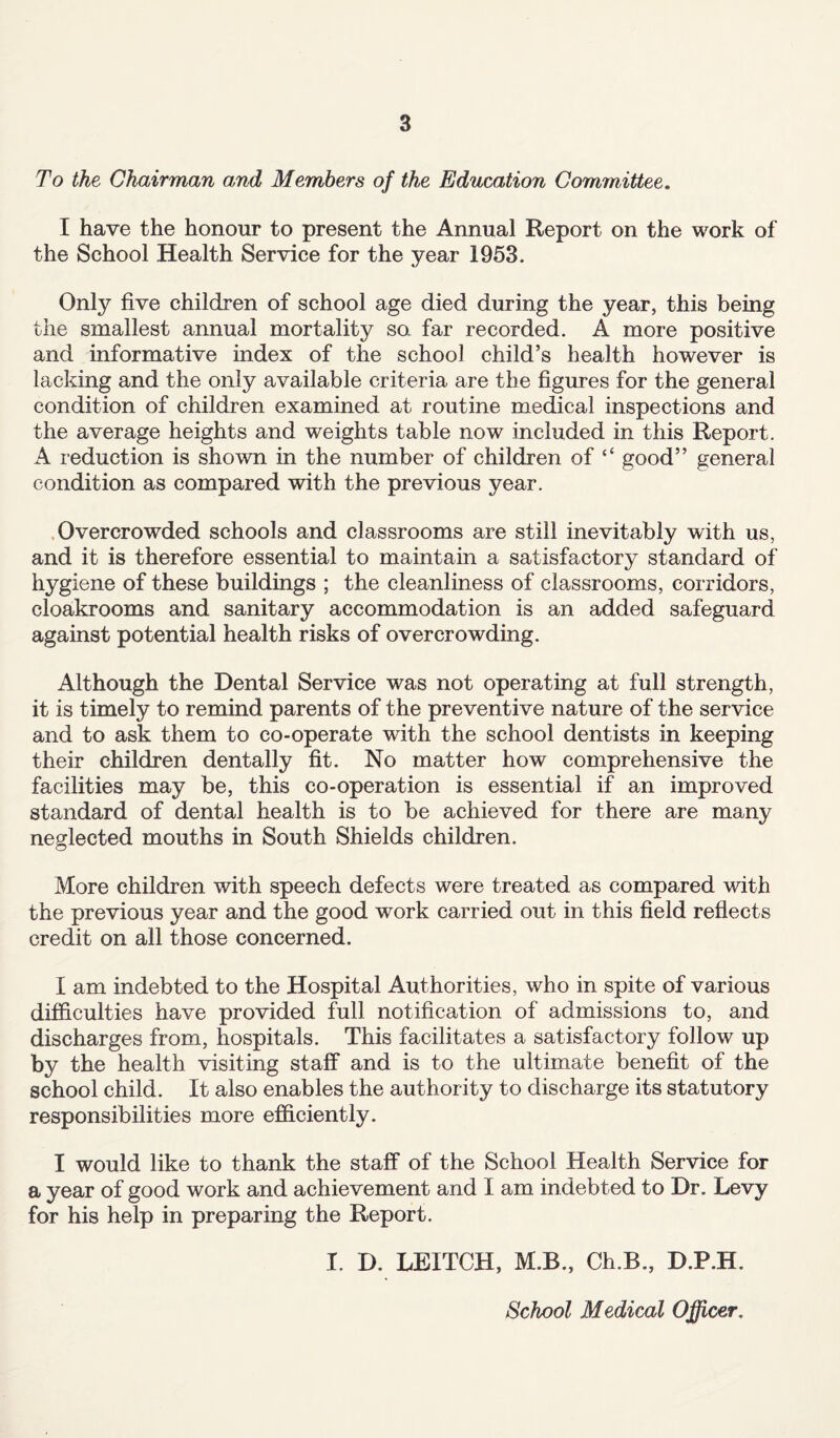 To the Chairman and Members of the Education Committee. I have the honour to present the Annual Report on the work of the School Health Service for the year 1953. Only five children of school age died during the year, this being the smallest annual mortality so far recorded. A more positive and informative index of the school child’s health however is lacking and the only available criteria are the figures for the general condition of children examined at routine medical inspections and the average heights and weights table now included in this Report. A reduction is shown in the number of children of “ good” general condition as compared with the previous year. Overcrowded schools and classrooms are still inevitably with us, and it is therefore essential to maintain a satisfactory standard of hygiene of these buildings ; the cleanliness of classrooms, corridors, cloakrooms and sanitary accommodation is an added safeguard against potential health risks of overcrowding. Although the Dental Service was not operating at full strength, it is timely to remind parents of the preventive nature of the service and to ask them to co-operate with the school dentists in keeping their children dentally fit. No matter how comprehensive the facilities may be, this co-operation is essential if an improved standard of dental health is to be achieved for there are many neglected mouths in South Shields children. More children with speech defects were treated as compared with the previous year and the good work carried out in this field reflects credit on all those concerned. I am indebted to the Hospital Authorities, who in spite of various difficulties have provided full notification of admissions to, and discharges from, hospitals. This facilitates a satisfactory follow up by the health visiting staff and is to the ultimate benefit of the school child. It also enables the authority to discharge its statutory responsibilities more efficiently. I would like to thank the staff of the School Health Service for a year of good work and achievement and I am indebted to Dr. Levy for his help in preparing the Report. I. D. LEITCH, M.B., Ch.B., D.P.H. School Medical Officer.