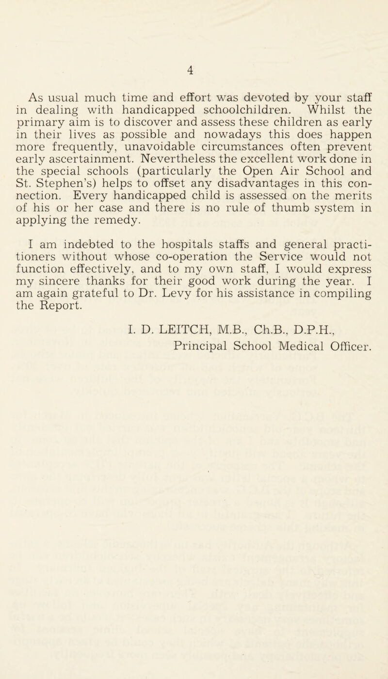 As usual much time and effort was devoted by your staff in dealing with handicapped schoolchildren. Whilst the primary aim is to discover and assess these children as early in their lives as possible and nowadays this does happen more frequently, unavoidable circumstances often prevent early ascertainment. Nevertheless the excellent work done in the special schools (particularly the Open Air School and St. Stephen’s) helps to offset any disadvantages in this con¬ nection. Every handicapped child is assessed on the merits of his or her case and there is no rule of thumb system in applying the remedy. I am indebted to the hospitals staffs and general practi¬ tioners without whose co-operation the Service would not function effectively, and to my own staff, I would express my sincere thanks for their good work during the year. I am again grateful to Dr. Levy for his assistance in compiling the Report. I. D. LEITCH, M.B., Ch.B., D.P.H., Principal School Medical Officer.
