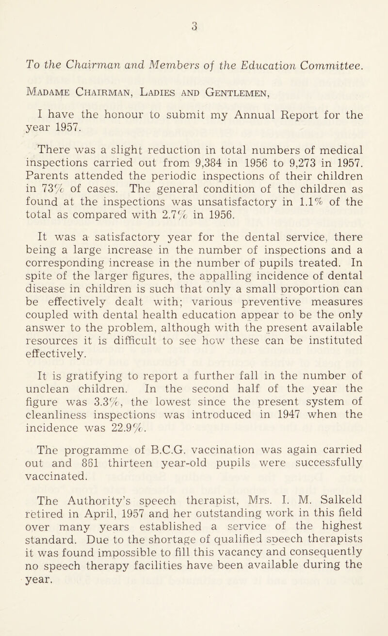 o O To the Chairman and Members of the Education Committee. Madame Chairman, Ladies and Gentlemen, I have the honour to submit my Annual Report for the year 1957. There was a slight reduction in total numbers of medical inspections carried out from 9,384 in 1956 to 9,273 in 1957. Parents attended the periodic inspections of their children in 73% of cases. The general condition of the children as found at the inspections was unsatisfactory in 1.1% of the total as compared with 2.7% in 1956. It was a satisfactory year for the dental service, there being a large increase in the number of inspections and a corresponding increase in the number of pupils treated. In spite of the larger figures, the appalling incidence of dental disease in children is such that only a small proportion can be effectively dealt with; various preventive measures coupled with dental health education appear to be the only answer to the problem, although with the present available resources it is difficult to see how these can be instituted effectively. It is gratifying to report a further fall in the number of unclean children. In the second half of the year the figure was 3.3%>, the lowest since the present system of cleanliness inspections was introduced in 1947 when the incidence was 22.9%. The programme of B.C.G. vaccination was again carried out and 861 thirteen year-old pupils were successfully vaccinated. The Authority’s speech therapist, Mrs. I. M. Salkeld retired in April, 1957 and her outstanding v/ork in this field over many years established a service of the highest standard. Due to the shortage of qualified speech therapists it was found impossible to fill this vacancy and consequently no speech therapy facilities have been available during the year.