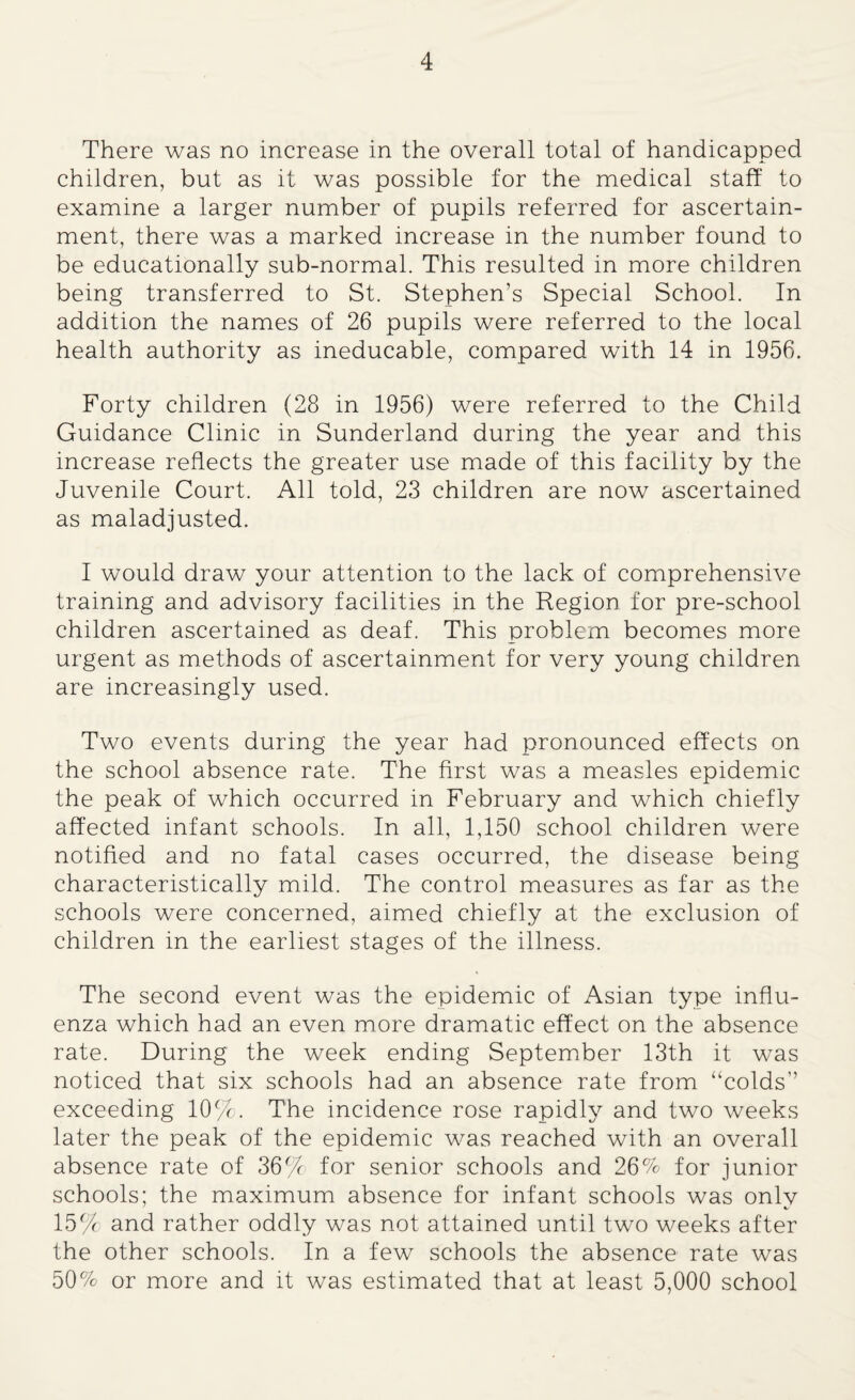 There was no increase in the overall total of handicapped children, but as it was possible for the medical staff to examine a larger number of pupils referred for ascertain¬ ment, there was a marked increase in the number found to be educationally sub-normal. This resulted in more children being transferred to St. Stephen’s Special School. In addition the names of 26 pupils were referred to the local health authority as ineducable, compared with 14 in 1956. Forty children (28 in 1956) were referred to the Child Guidance Clinic in Sunderland during the year and this increase reflects the greater use made of this facility by the Juvenile Court. All told, 23 children are now ascertained as maladjusted. I would draw your attention to the lack of comprehensive training and advisory facilities in the Region for pre-school children ascertained as deaf. This problem becomes more urgent as methods of ascertainment for very young children are increasingly used. Two events during the year had pronounced effects on the school absence rate. The first was a measles epidemic the peak of which occurred in February and which chiefly affected infant schools. In all, 1,150 school children were notified and no fatal cases occurred, the disease being characteristically mild. The control measures as far as the schools were concerned, aimed chiefly at the exclusion of children in the earliest stages of the illness. The second event was the epidemic of Asian type influ¬ enza which had an even more dramatic effect on the absence rate. During the week ending September 13th it was noticed that six schools had an absence rate from “colds’’ exceeding 10%. The incidence rose rapidly and two weeks later the peak of the epidemic was reached with an overall absence rate of 36%< for senior schools and 26% for junior schools; the maximum absence for infant schools was onlv 15% and rather oddly was not attained until two weeks after the other schools. In a few schools the absence rate was 50% or more and it was estimated that at least 5,000 school