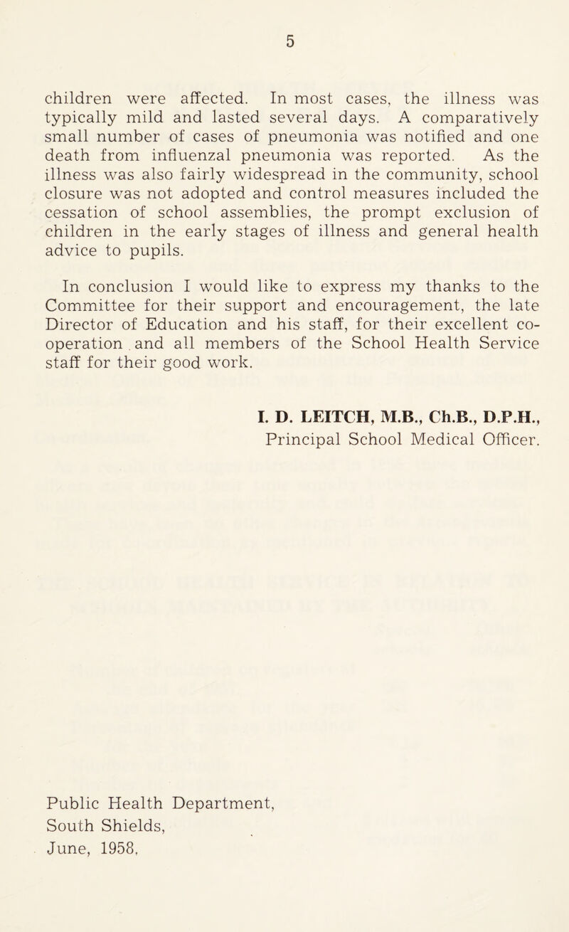 children were affected. In most cases, the illness was typically mild and lasted several days. A comparatively small number of cases of pneumonia was notified and one death from influenzal pneumonia was reported. As the illness was also fairly widespread in the community, school closure was not adopted and control measures included the cessation of school assemblies, the prompt exclusion of children in the early stages of illness and general health advice to pupils. In conclusion I would like to express my thanks to the Committee for their support and encouragement, the late Director of Education and his staff, for their excellent co¬ operation . and all members of the School Health Service staff for their good work. I. D. LEITCH, M B., Ch.B., D.P.H., Principal School Medical Officer. Public Health Department, South Shields, June, 1958,