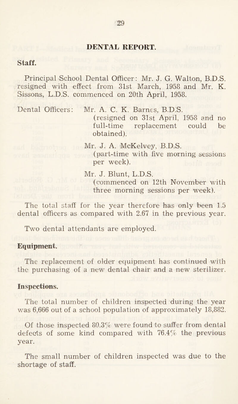 DENTAL REPORT. Staff. Principal School Dental Officer: Mr. J. G. Walton, B.D.S. resigned with effect from 31st March, 1958 and Mr. K. Sissons, L.D.S. commenced on 20th April, 1958. Dental Officers: Mr. A. C. K. Barnes, B.D.S. (resigned on 31st April, 1958 and no full-time replacement could be obtained). Mr. J. A. McKelvey, B.D.S. (part-time with five morning sessions per week). Mr. J. Blunt, L.D.S. (commenced on 12th November with three morning sessions per week). The total staff for the year therefore has only been 1,5 dental officers as compared with 2.67 in the previous year. Two dental attendants are employed. Equipment. The replacement of older equipment has continued with, the purchasing of a new dental chair and a new sterilizer. Inspections. The total number of children inspected during fhe year was 6,666 out of a school population of approximately 18,882. Of those inspected 80.3% v/ere found to suffer from dental defects of some kind compared with 76.4% the previous year. The small number of children inspected was due to the shortage of staff.
