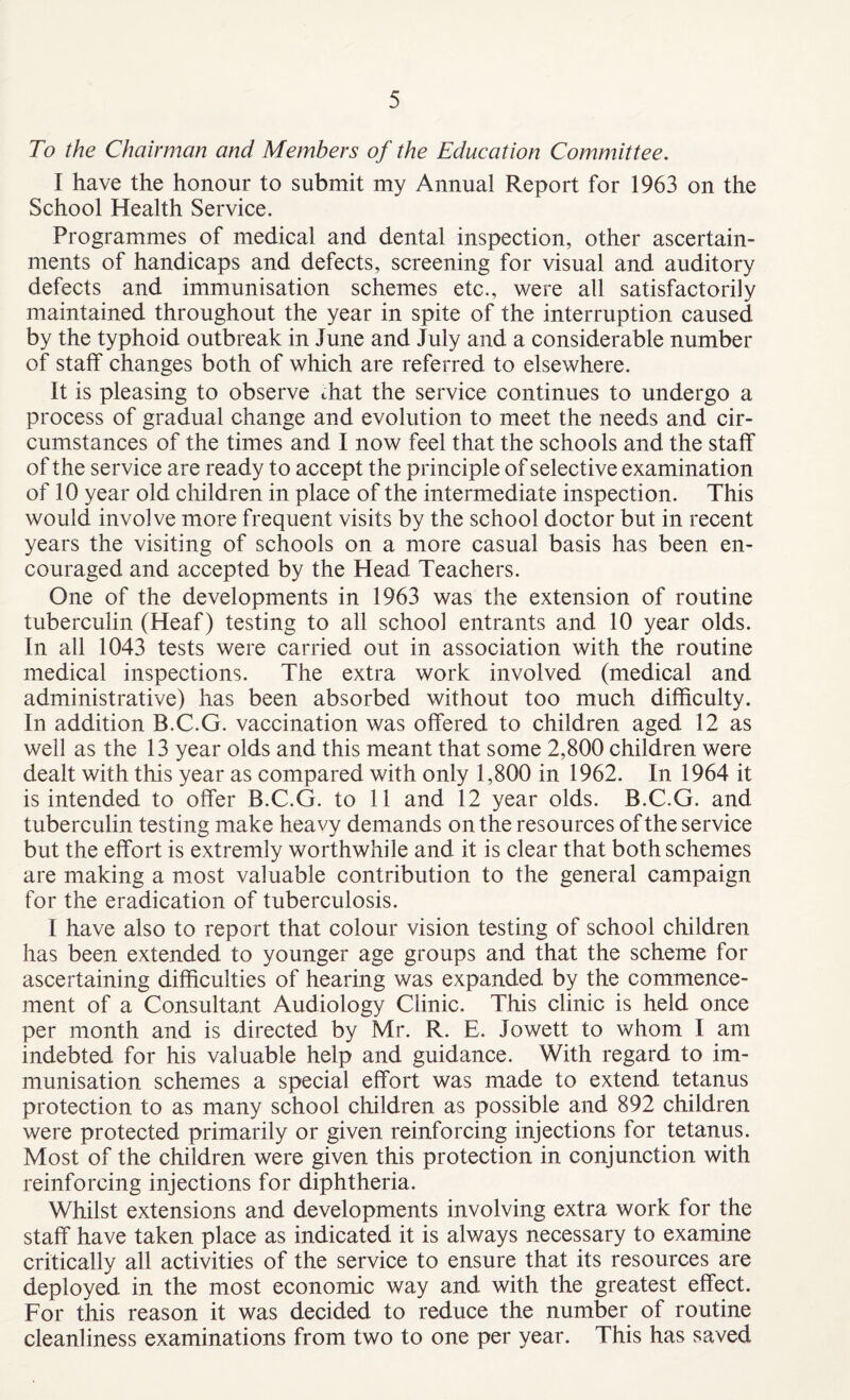 To the Chairman and Members of the Education Comndttee. I have the honour to submit my Annual Report for 1963 on the School Health Service. Programmes of medical and dental inspection, other ascertain¬ ments of handicaps and defects, screening for visual and auditory defects and immunisation schemes etc., were all satisfactorily maintained throughout the year in spite of the interruption caused by the typhoid outbreak in June and July and a considerable number of staff changes both of which are referred to elsewhere. It is pleasing to observe that the service continues to undergo a process of gradual change and evolution to meet the needs and cir¬ cumstances of the times and I now feel that the schools and the staff of the service are ready to accept the principle of selective examination of 10 year old children in place of the intermediate inspection. This would involve more frequent visits by the school doctor but in recent years the visiting of schools on a more casual basis has been en¬ couraged and accepted by the Head Teachers. One of the developments in 1963 was the extension of routine tuberculin (Heaf) testing to all school entrants and 10 year olds. In all 1043 tests were carried out in association with the routine medical inspections. The extra work involved (medical and administrative) has been absorbed without too much difficulty. In addition B.C.G. vaccination was offered to children aged 12 as well as the 13 year olds and this meant that some 2,800 children were dealt with this year as compared with only 1,800 in 1962. In 1964 it is intended to offer B.C.G. to 11 and 12 year olds. B.C.G. and tuberculin testing make heavy demands on the resources of the service but the effort is extremly worthwhile and it is clear that both schemes are making a most valuable contribution to the general campaign for the eradication of tuberculosis. I have also to report that colour vision testing of school children has been extended to younger age groups and that the scheme for ascertaining difficulties of hearing was expanded by the commence¬ ment of a Consultant Audiology Clinic. This clinic is held once per month and is directed by Mr. R. E. Jowett to whom I am indebted for his valuable help and guidance. With regard to im¬ munisation schemes a special effort was made to extend tetanus protection to as many school children as possible and 892 children were protected primarily or given reinforcing injections for tetanus. Most of the children were given this protection in conjunction with reinforcing injections for diphtheria. Whilst extensions and developments involving extra work for the staff have taken place as indicated it is always necessary to examine critically all activities of the service to ensure that its resources are deployed in the most economic way and with the greatest effect. For this reason it was decided to reduce the number of routine cleanliness examinations from two to one per year. This has saved